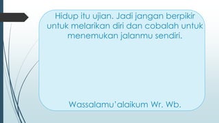 Hidup itu ujian. Jadi jangan berpikir
untuk melarikan diri dan cobalah untuk
menemukan jalanmu sendiri.
Wassalamu’alaikum Wr. Wb.
 