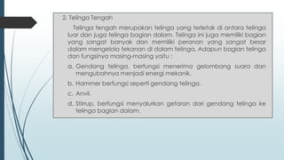 2. Telinga Tengah
Telinga tengah merupakan telinga yang terletak di antara telinga
luar dan juga telinga bagian dalam. Telinga ini juga memiliki bagian
yang sangat banyak dan memiliki peranan yang sangat besar
dalam mengelola tekanan di dalam telinga. Adapun bagian telinga
dan fungsinya masing-masing yaitu :
a. Gendang telinga, berfungsi menerima gelombang suara dan
mengubahnya menjadi energi mekanik.
b. Hammer berfungsi seperti gendang telinga.
c. Anvil.
d. Stirrup, berfungsi menyalurkan getaran dari gendang telinga ke
telinga bagian dalam.
 