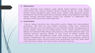 5. Othematoma
Pada beberapa kasus kelainan pada telinga terjadi kelainan yang disebut
othematoma atau popular dengan sebutan ‘telinga bunga kol’, suatu kondisi
dimana terjadi gangguan pada tulang rawan telinga yang dibarengi dengan
pendarahan internal serta pertumbuhan jaringan telinga yang berlebihan (sehingga
telinga tampak berumbai laksana bunga kol). Kelainan ini diakibatkan oleh
hilangnya aurikel dan kanal auditori sejak lahir.
6. Penyumbatan
Kotoran telinga (serumen) bisa menyumbat saluran telinga dan menyebabkan
gatal-gatal, nyeri serta tuli yang bersifat sementara. Dokter akan membuang
serumen dengan cara menyemburnya secara perlahan dengan menggunakan air
hangat (irigasi). Tetapi jika dari telinga keluar nanah, terjadi perforasi gendang
telinga atau terdapat infeksi telinga yang berulang, maka tidak dilakukan irigasi. Jika
terdapat perforasi gendang telinga, air bisa masuk ke telinga tengah dan
kemungkinan akan memperburuk infeksi. Pada keadaan ini, serumen dibuang
dengan menggunakan alat yang tumpul atau dengan alat penghisap. Biasanya
tidak digunakan pelarut serumen karena bisa menimbulkan iritasi atau reaksi alergi
pada kulit saluran telinga, dan tidak mampu melarutkan serumen.
 
