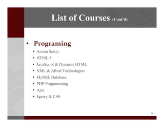 10
? Programing
? Action Script
? HTML 5
? JavaScript & Dynamic HTML
? XML & Allied Technologies
? MySQL Database
? PHP Programming
? Ajax
? Jquery & CSS
List of Courses (Contd)
 
