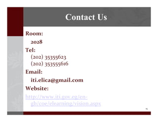 15
Contact Us
Room:?
2028
Tel:
(202)?35355623
(202)?353555616
Email:
iti.elica@gmail.com
Website:
http://www.iti.gov.eg/en\
gb/coe/elearning/vision.aspx
 