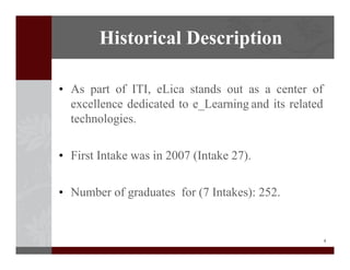 2
? As part of ITI, eLica stands out as a center of
excellence dedicated to e_Learning and its related
technologies.
? First Intake was in 2007 (Intake 27).
? Number of graduates for (7 Intakes): 252.
Historical Description
 