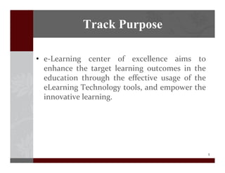 3
? e\Learning center of excellence aims to
enhance the target learning outcomes in the
education through the effective usage of the
eLearning Technology tools, and empower the
innovative learning.
Track Purpose
 