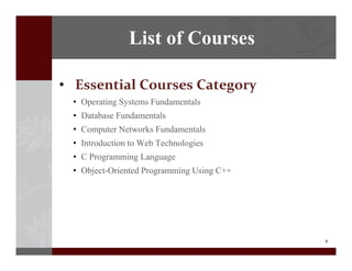 6
? Essential?Courses?Category
? Operating Systems Fundamentals
? Database Fundamentals
? Computer Networks Fundamentals
? Introduction to Web Technologies
? C Programming Language
? Object-Oriented Programming Using C++
List of Courses
 