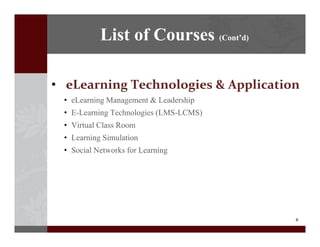 8
? eLearning?Technologies?&?Application
? eLearning Management & Leadership
? E-Learning Technologies (LMS-LCMS)
? Virtual Class Room
? Learning Simulation
? Social Networks for Learning
List of Courses (Contd)
 