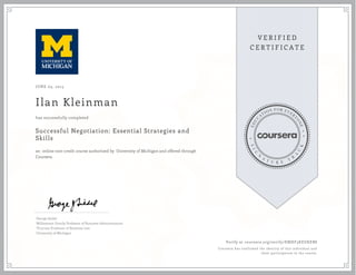 JUNE 03, 2015
Ilan Kleinman
Successful Negotiation: Essential Strategies and
Skills
an online non-credit course authorized by University of Michigan and offered through
Coursera
has successfully completed
George Siedel
Williamson Family Professor of Business Administration
Thurnau Professor of Business Law
University of Michigan
Verify at coursera.org/verify/EMHF3KEUKEB8
Coursera has confirmed the identity of this individual and
their participation in the course.
 