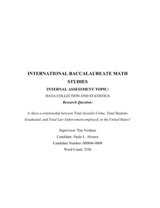  
	
  
	
  
	
  
	
  
	
  
	
  
	
  
	
  
	
  
	
  
	
  
	
  
	
  
INTERNATIONAL BACCALAUREATE MATH
STUDIES
INTERNAL ASSESSMENT TOPIC:
DATA COLLECTION AND STATISTICS
Research Question:
Is there a relationship between Total Juvenile Crime, Total Students
Graduated, and Total Law Enforcement employed, in the United States?
Supervisor: Tim Venhuis
Candidate: Paulo L. Alvarez
Candidate Number: 000046-0008
Word Count: 3256
	
  
	
  
	
  
	
  
	
  
 