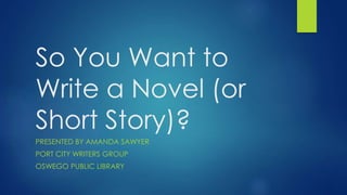 So You Want to
Write a Novel (or
Short Story)?
PRESENTED BY AMANDA SAWYER
PORT CITY WRITERS GROUP
OSWEGO PUBLIC LIBRARY
 