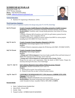 SUDHEESH KUMAR.A.R
Maximilian straße, 7A
67547 Worms, Germany
Phone: +4917667823258 (Mob)
E-mail: sudheesh.automotive@hotmail.com
Technical Education:
 Bachelor Of Engineering in Mechanical (2010)
Work Experience Summary:
A total of 6 years of experience in plastic trim design using catia V5, UG NX, Solid Edge
Jan’16- Present Creative Synergies GmbH (Deputed to Roechling automotives GmbH, Germany)
Designation: Specialist CAD Design at Roechling Automotive,Worms, Germany
Responsibilities: Feasibility study, concept design generation, final release for tooling.
Projects:
1) Design of Daimler MFA-II partition wall, AGS (Air grill shutter systems) from the
surrounding datas. (Tool- Unigraphics NX 10)
2) Support CFD team by creating car exterior surfaces from BIW for various projects
including ford C345, BMW F10. (Tool- Catia V5)
July’15- Jan’16 Creative Synergies Group, Bangalore (Deputed to GM TCI)
Designation: Senior design engineer (Tool- UG NX 9)
Projects:
1) Design of Interior components, prepare the 2D drawing with GD&T, 3D GD&T (EGDT).
July’14- Present Creative Synergies Group, Bangalore
Designation: Senior design engineer
Projects:
1) Design and CAD development of rear lower leader assembly (Proto and Serial release) of
BMW E90, front door trim of ford figo. (Tool- Catia V5)
2) Design and CAD development of various parts of bus (Scania, Volvo)
Design the new parts as per requirements. Enter the details in MOD Tracker. Prepare the
necessary drawing for the same. (Tool- Solid Edge)
June’13 - July’14 EniT solutions (Deputed to Samvardhana Motherson group, Chennai)
Designation: DESIGN ENGINEER (Tool- Catia V5)
Projects:
1) Renault H79 air guide, Front grill B-surface creation.
2) Nissan J92 door trim, air duct, A-Pillar B-surface creation.
Aug’10 - June’13 UNITFORCE TECHNOLOGIES PVT. LTD. (Deputed to ASHOK LEYLAND,
Chennai) (Tool- Catia V5)
Designation: DESIGN ENGINEER (Cab exteriors/Interiors)
Responsibilities: Download 2d drawings from Ashok Leyland PLM and
create 3d models for them. Assemble CAB for 100% DMU of G90/91.
Personal details
 Name : Sudheesh kumar Areekkal Ravi
 Date of birth : 18 June 1987
 Gender : Male
 Passport number : L5738032 (Valid till 16/10/2023)
 