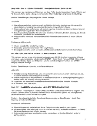 (May 2008 – Sept 2011) Ralco Profiles FZC - Hamriya Free Zone – Ajman – U.A.E. 
This company is a manufacturer of Aluminum and Steel Profile Sheets, Sandwiched Panels, 'Z' Purlin and 
'C' Channels. Ralco is also a designer and fabricator of hot rolled and pre-engineered steel buildings. 
Position: Sales Manager - Reporting to the General Manager. 
Job profile: 
 Key deliverables include business growth, profitability, distribution, developing and implementing 
sales strategies, managing key accounts and ensuring timely collection of dues. 
 Interpretation of sales performance, with periodic reporting of results and recommendations to senior 
management on ways to drive the business forward. 
 Ensuring constant projects for Hot rolled steel structures, Fabrication, Erection, Cladding, etc. through 
contractors, consultants and dealer network. 
 Responsible for entire UAE market and expanded business to other countries of Middle East and 
Africa. 
Professional Achievements 
 Always exceeded the target of my market. 
 Received a special appraisal award in the very first year. 
 Developed markets for panels and purlins with fabricators and other aluminum / steel workshops. 
Oct 2004 - April 2008 - MEGA SPORTS - AL ABBAS GROUP, DUBAI 
This company is a part of one of the biggest business groups of U.A.E. involved in marketing of fitness 
and leisure equipments dealing with brands like SALTER - Spain, Merck - Taiwan, CMEC - China for gym 
equipments, RESOL - Spain and Bridgeman - U.K. for poolside and garden furniture and GRABO - 
Hungary for sports floorings. 
Position: Sales Manager - reporting to the General Manager. 
Job profile: 
 Periodic reviewing of sales trends, sales forecast and recommending inventory ordering levels, etc., 
in order to maximize sales and optimize inventory. 
 Directly responsible for the performance of the sales team as well as identifying competency gaps / 
training needs and providing coaching as required. 
 Supervised and coordinated the sales team towards implementing the corporate strategies. 
 A successful sales track record. 
Sept. 2001 - Aug 2004 Target Automation L.L.C., SAIF ZONE, SHARJAH-UAE. 
The Company:- This company is a part of DATEL and Middle East Business Partners for Magnetic Auto 
Control - Germany, brand of products, manufacturers of Access control systems like parking barriers, 
pedestrian barriers, toll road barriers and E-gates. 
Position: - Joined as a Senior Sales Executive and was promoted as Sales Manager - Middle East - 
Reporting to the General Manager. 
Professional Achievements 
 Managed to establish market all over Middle East and appointed agents in every country. 
 Achieved highest sales ever in the month of June'04 in the history of Magnetic Autocontrol for parking 
barriers and was promoted to Sales Manager. 
 Instrumental in getting our specifications on the nomenclature of Ministry of Interior's tender for 
parking barriers. 
2 
 