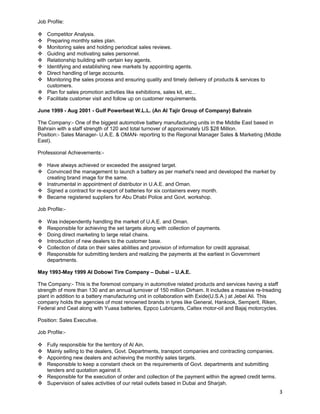 Job Profile: 
 Competitor Analysis. 
 Preparing monthly sales plan. 
 Monitoring sales and holding periodical sales reviews. 
 Guiding and motivating sales personnel. 
 Relationship building with certain key agents. 
 Identifying and establishing new markets by appointing agents. 
 Direct handling of large accounts. 
 Monitoring the sales process and ensuring quality and timely delivery of products & services to 
customers. 
 Plan for sales promotion activities like exhibitions, sales kit, etc... 
 Facilitate customer visit and follow up on customer requirements. 
June 1999 - Aug 2001 - Gulf Powerbeat W.L.L. (An Al Tajir Group of Company) Bahrain 
The Company:- One of the biggest automotive battery manufacturing units in the Middle East based in 
Bahrain with a staff strength of 120 and total turnover of approximately US $28 Million. 
Position:- Sales Manager- U.A.E. & OMAN- reporting to the Regional Manager Sales & Marketing (Middle 
East). 
Professional Achievements:- 
 Have always achieved or exceeded the assigned target. 
 Convinced the management to launch a battery as per market's need and developed the market by 
creating brand image for the same. 
 Instrumental in appointment of distributor in U.A.E. and Oman. 
 Signed a contract for re-export of batteries for six containers every month. 
 Became registered suppliers for Abu Dhabi Police and Govt. workshop. 
Job Profile:- 
 Was independently handling the market of U.A.E. and Oman. 
 Responsible for achieving the set targets along with collection of payments. 
 Doing direct marketing to large retail chains. 
 Introduction of new dealers to the customer base. 
 Collection of data on their sales abilities and provision of information for credit appraisal. 
 Responsible for submitting tenders and realizing the payments at the earliest in Government 
departments. 
May 1993-May 1999 Al Dobowi Tire Company – Dubai – U.A.E. 
The Company:- This is the foremost company in automotive related products and services having a staff 
strength of more than 130 and an annual turnover of 150 million Dirham. It includes a massive re-treading 
plant in addition to a battery manufacturing unit in collaboration with Exide(U.S.A.) at Jebel Ali. This 
company holds the agencies of most renowned brands in tyres like General, Hankook, Semperit, Riken, 
Federal and Ceat along with Yuasa batteries, Eppco Lubricants, Caltex motor-oil and Bajaj motorcycles. 
Position: Sales Executive. 
Job Profile:- 
 Fully responsible for the territory of Al Ain. 
 Mainly selling to the dealers, Govt. Departments, transport companies and contracting companies. 
 Appointing new dealers and achieving the monthly sales targets. 
 Responsible to keep a constant check on the requirements of Govt. departments and submitting 
tenders and quotation against it. 
 Responsible for the execution of order and collection of the payment within the agreed credit terms. 
 Supervision of sales activities of our retail outlets based in Dubai and Sharjah. 
3 
 