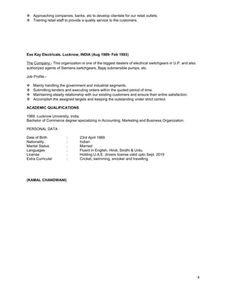  Approaching companies, banks, etc to develop clientele for our retail outlets. 
 Training retail staff to provide a quality service to the customers. 
Ess Kay Electricals. Lucknow, INDIA (Aug 1989- Feb 1993) 
The Company:- This organization is one of the biggest dealers of electrical switchgears in U.P. and also 
authorized agents of Siemens switchgears, Bajaj submersible pumps, etc. 
Job Profile:- 
 Mainly handling the government and industrial segments. 
 Submitting tenders and executing orders within the quoted period of time. 
 Maintaining steady relationship with our existing customers and ensure their entire satisfaction. 
 Accomplish the assigned targets and keeping the outstanding under strict control. 
ACADEMIC QUALIFICATIONS 
1989. Lucknow University, India. 
Bachelor of Commerce degree specializing in Accounting, Marketing and Business Organization. 
PERSONAL DATA 
Date of Birth : 23rd April 1969 
Nationality : Indian 
Marital Status : Married 
Languages : Fluent in English, Hindi, Sindhi & Urdu. 
License : Holding U.A.E. drivers license valid upto Sept. 2019 
Extra Curricular : Cricket, swimming, snooker and travelling. 
(KAMAL CHANDWANI) 
4 

