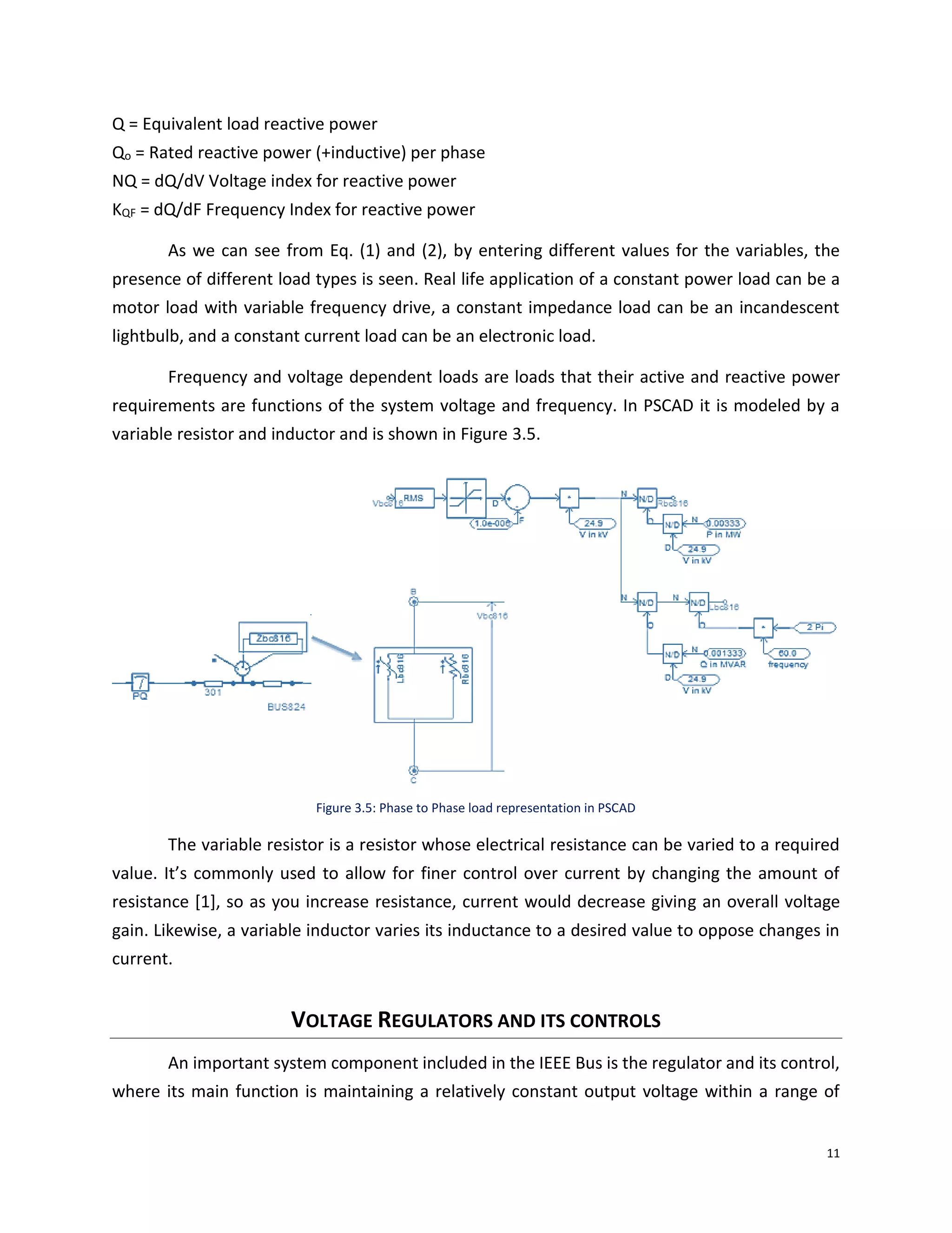 11
Q = Equivalent load reactive power
Qo = Rated reactive power (+inductive) per phase
NQ = dQ/dV Voltage index for reactive power
KQF = dQ/dF Frequency Index for reactive power
As we can see from Eq. (1) and (2), by entering different values for the variables, the
presence of different load types is seen. Real life application of a constant power load can be a
motor load with variable frequency drive, a constant impedance load can be an incandescent
lightbulb, and a constant current load can be an electronic load.
Frequency and voltage dependent loads are loads that their active and reactive power
requirements are functions of the system voltage and frequency. In PSCAD it is modeled by a
variable resistor and inductor and is shown in Figure 3.5.
Figure 3.5: Phase to Phase load representation in PSCAD
The variable resistor is a resistor whose electrical resistance can be varied to a required
value. It’s commonly used to allow for finer control over current by changing the amount of
resistance [1], so as you increase resistance, current would decrease giving an overall voltage
gain. Likewise, a variable inductor varies its inductance to a desired value to oppose changes in
current.
VOLTAGE REGULATORS AND ITS CONTROLS
An important system component included in the IEEE Bus is the regulator and its control,
where its main function is maintaining a relatively constant output voltage within a range of
 