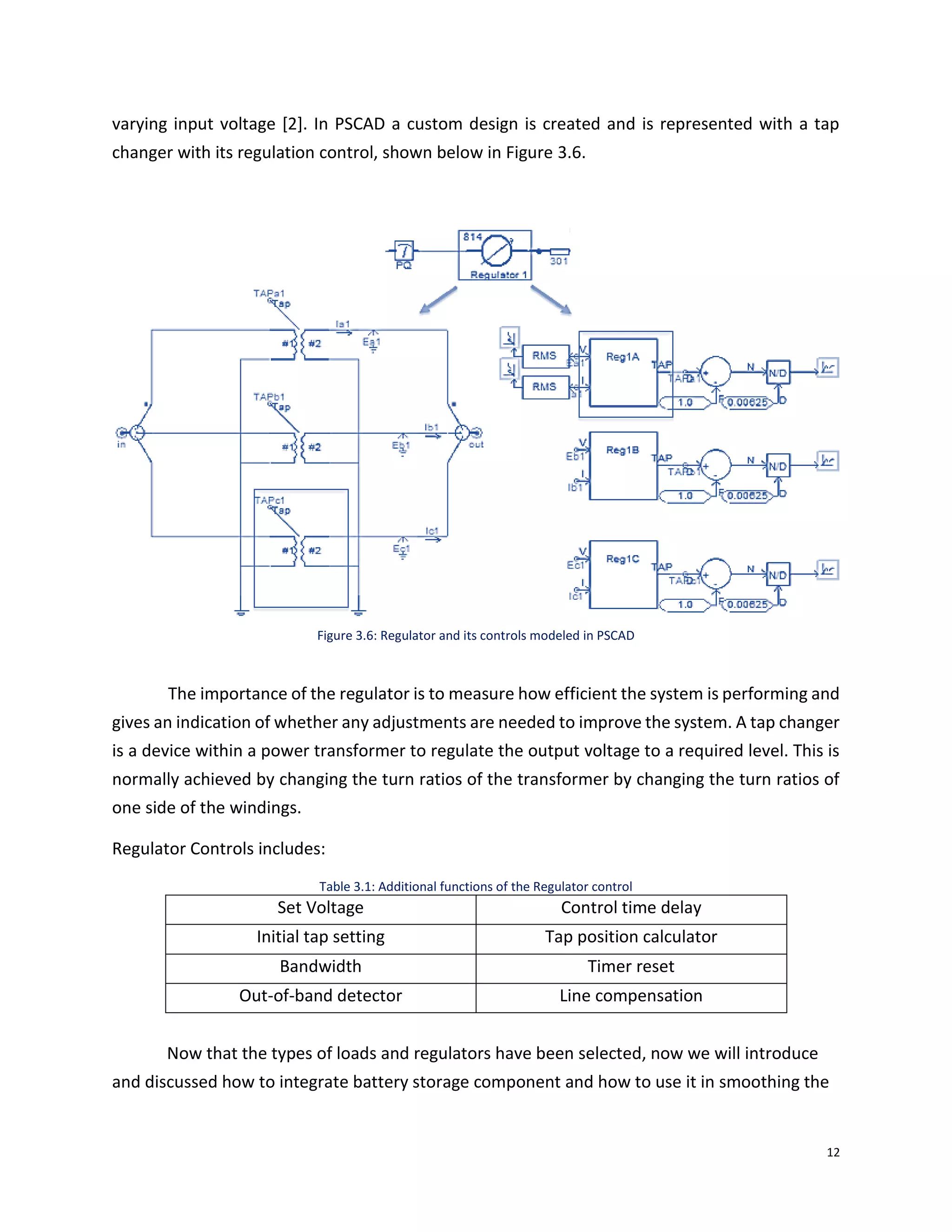 12
varying input voltage [2]. In PSCAD a custom design is created and is represented with a tap
changer with its regulation control, shown below in Figure 3.6.
Figure 3.6: Regulator and its controls modeled in PSCAD
The importance of the regulator is to measure how efficient the system is performing and
gives an indication of whether any adjustments are needed to improve the system. A tap changer
is a device within a power transformer to regulate the output voltage to a required level. This is
normally achieved by changing the turn ratios of the transformer by changing the turn ratios of
one side of the windings.
Regulator Controls includes:
Table 3.1: Additional functions of the Regulator control
Set Voltage Control time delay
Initial tap setting Tap position calculator
Bandwidth Timer reset
Out-of-band detector Line compensation
Now that the types of loads and regulators have been selected, now we will introduce
and discussed how to integrate battery storage component and how to use it in smoothing the
 
