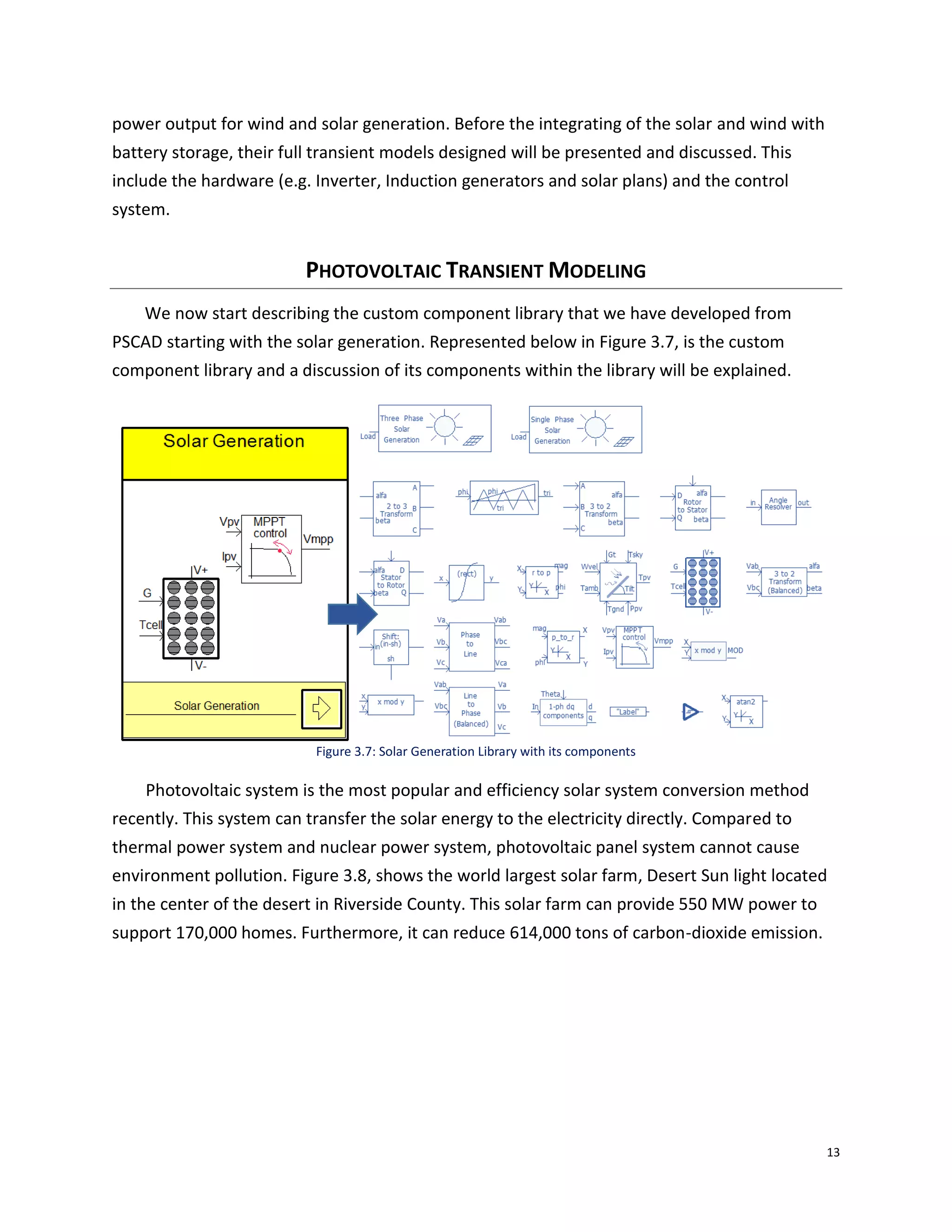 13
power output for wind and solar generation. Before the integrating of the solar and wind with
battery storage, their full transient models designed will be presented and discussed. This
include the hardware (e.g. Inverter, Induction generators and solar plans) and the control
system.
PHOTOVOLTAIC TRANSIENT MODELING
We now start describing the custom component library that we have developed from
PSCAD starting with the solar generation. Represented below in Figure 3.7, is the custom
component library and a discussion of its components within the library will be explained.
Figure 3.7: Solar Generation Library with its components
Photovoltaic system is the most popular and efficiency solar system conversion method
recently. This system can transfer the solar energy to the electricity directly. Compared to
thermal power system and nuclear power system, photovoltaic panel system cannot cause
environment pollution. Figure 3.8, shows the world largest solar farm, Desert Sun light located
in the center of the desert in Riverside County. This solar farm can provide 550 MW power to
support 170,000 homes. Furthermore, it can reduce 614,000 tons of carbon-dioxide emission.
 