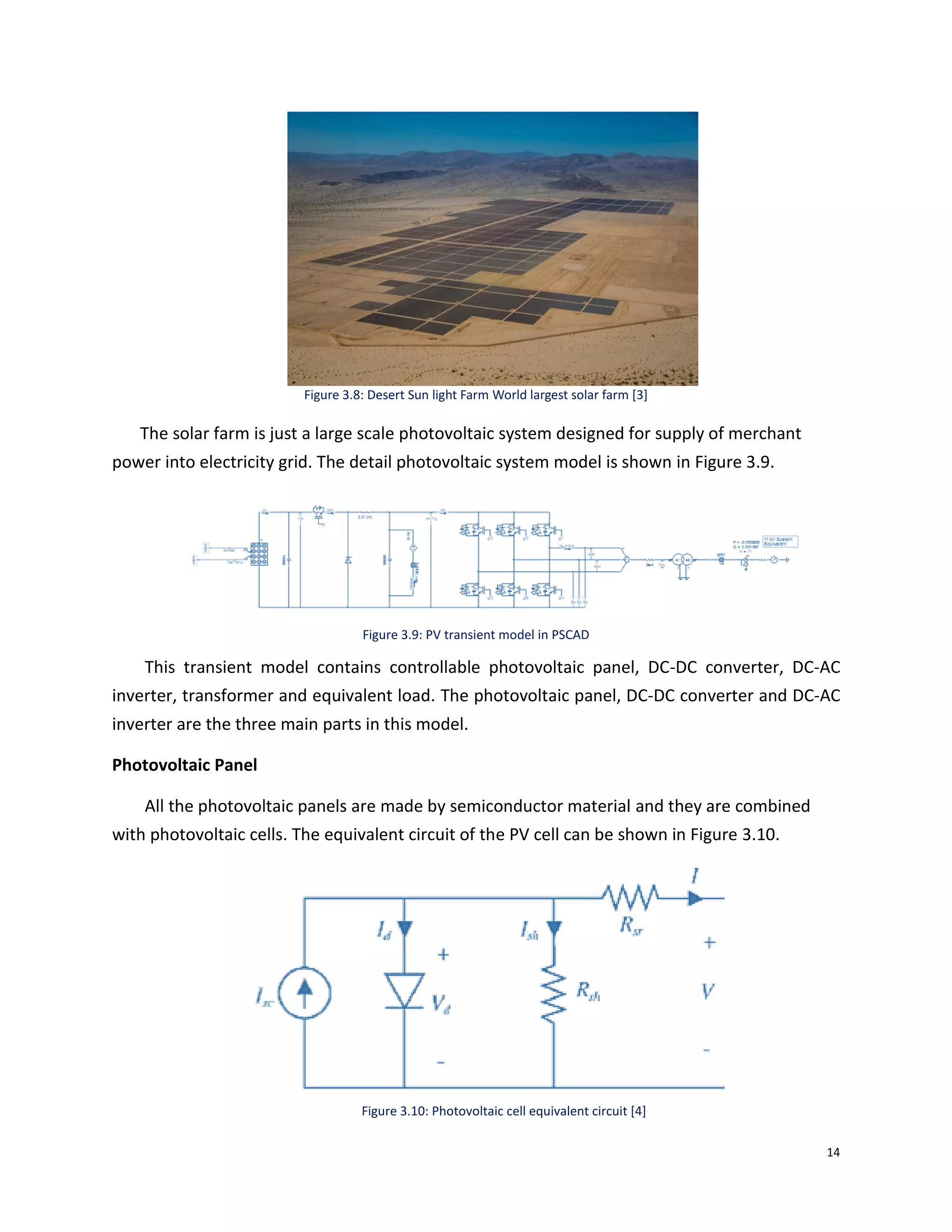 14
Figure 3.8: Desert Sun light Farm World largest solar farm [3]
The solar farm is just a large scale photovoltaic system designed for supply of merchant
power into electricity grid. The detail photovoltaic system model is shown in Figure 3.9.
Figure 3.9: PV transient model in PSCAD
This transient model contains controllable photovoltaic panel, DC-DC converter, DC-AC
inverter, transformer and equivalent load. The photovoltaic panel, DC-DC converter and DC-AC
inverter are the three main parts in this model.
Photovoltaic Panel
All the photovoltaic panels are made by semiconductor material and they are combined
with photovoltaic cells. The equivalent circuit of the PV cell can be shown in Figure 3.10.
Figure 3.10: Photovoltaic cell equivalent circuit [4]
 