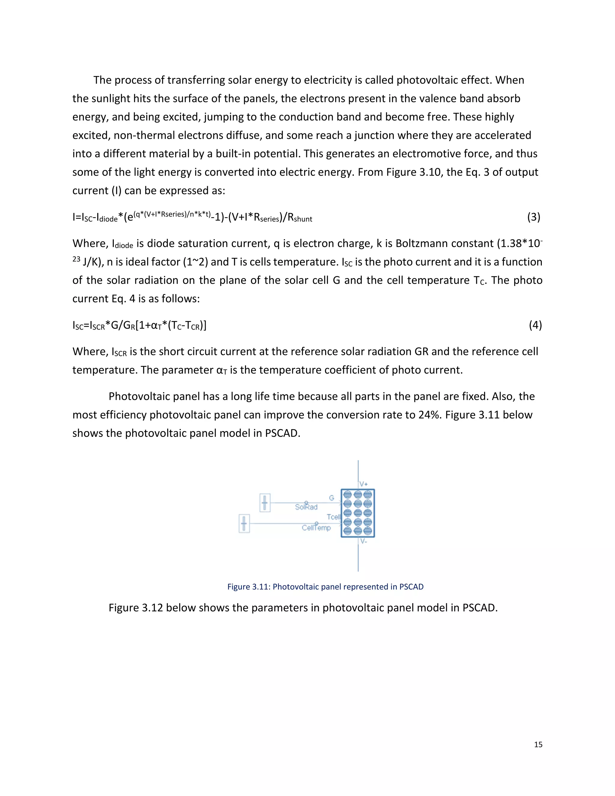 15
The process of transferring solar energy to electricity is called photovoltaic effect. When
the sunlight hits the surface of the panels, the electrons present in the valence band absorb
energy, and being excited, jumping to the conduction band and become free. These highly
excited, non-thermal electrons diffuse, and some reach a junction where they are accelerated
into a different material by a built-in potential. This generates an electromotive force, and thus
some of the light energy is converted into electric energy. From Figure 3.10, the Eq. 3 of output
current (I) can be expressed as:
I=ISC-Idiode*(e(q*(V+I*Rseries)/n*k*t)-1)-(V+I*Rseries)/Rshunt (3)
Where, Idiode is diode saturation current, q is electron charge, k is Boltzmann constant (1.38*10-
23 J/K), n is ideal factor (1~2) and T is cells temperature. ISC is the photo current and it is a function
of the solar radiation on the plane of the solar cell G and the cell temperature TC. The photo
current Eq. 4 is as follows:
ISC=ISCR*G/GR[1+αT*(TC-TCR)] (4)
Where, ISCR is the short circuit current at the reference solar radiation GR and the reference cell
temperature. The parameter αT is the temperature coefficient of photo current.
Photovoltaic panel has a long life time because all parts in the panel are fixed. Also, the
most efficiency photovoltaic panel can improve the conversion rate to 24%. Figure 3.11 below
shows the photovoltaic panel model in PSCAD.
Figure 3.11: Photovoltaic panel represented in PSCAD
Figure 3.12 below shows the parameters in photovoltaic panel model in PSCAD.
 