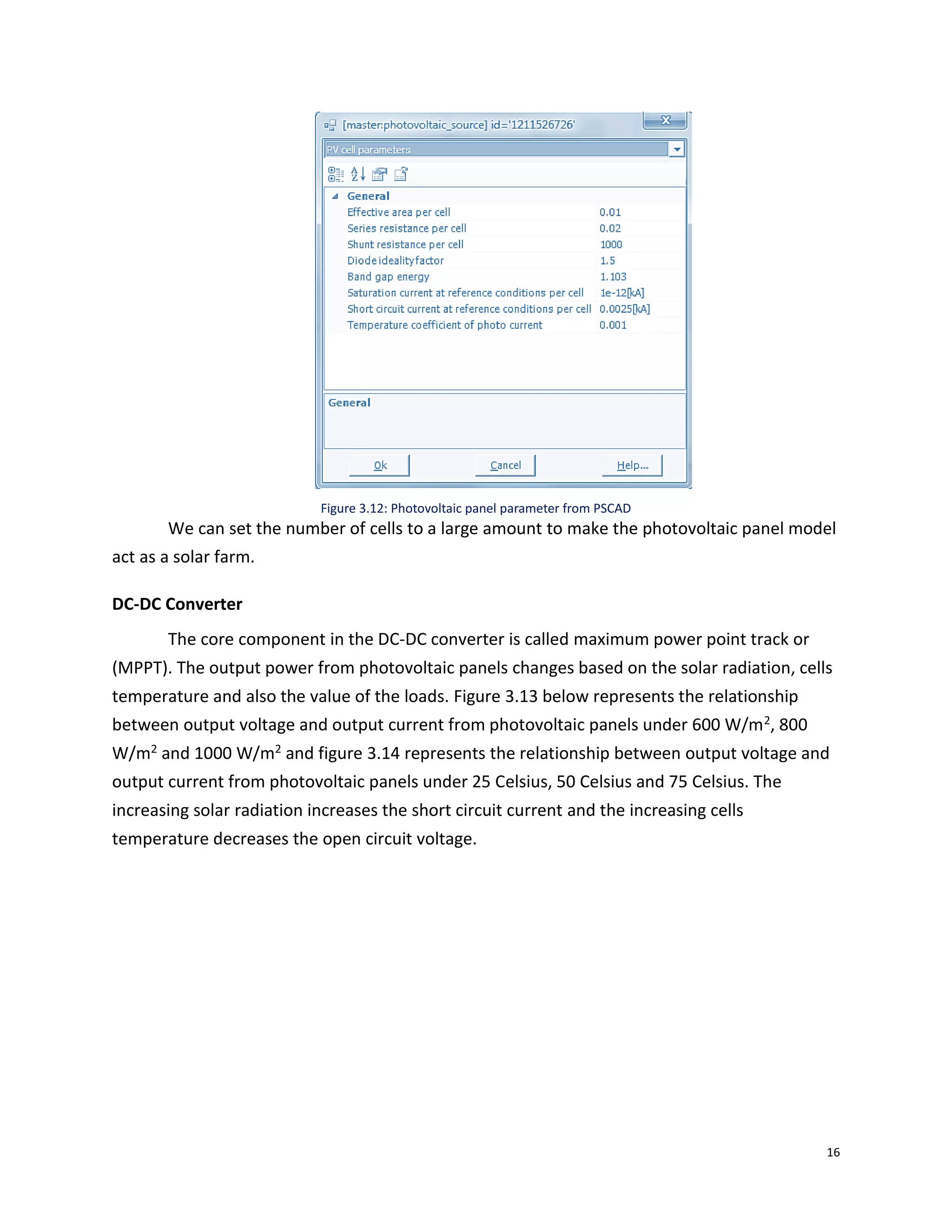 16
Figure 3.12: Photovoltaic panel parameter from PSCAD
We can set the number of cells to a large amount to make the photovoltaic panel model
act as a solar farm.
DC-DC Converter
The core component in the DC-DC converter is called maximum power point track or
(MPPT). The output power from photovoltaic panels changes based on the solar radiation, cells
temperature and also the value of the loads. Figure 3.13 below represents the relationship
between output voltage and output current from photovoltaic panels under 600 W/m2, 800
W/m2 and 1000 W/m2 and figure 3.14 represents the relationship between output voltage and
output current from photovoltaic panels under 25 Celsius, 50 Celsius and 75 Celsius. The
increasing solar radiation increases the short circuit current and the increasing cells
temperature decreases the open circuit voltage.
 