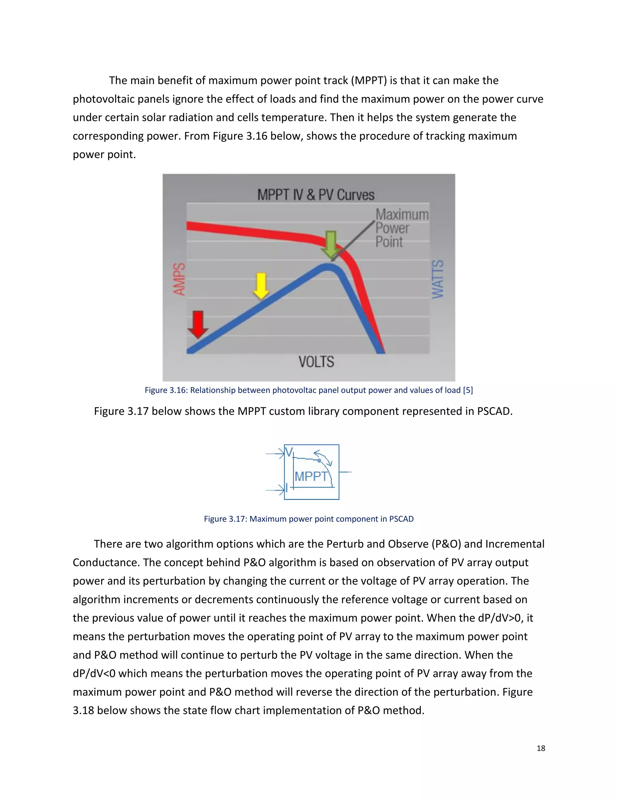18
The main benefit of maximum power point track (MPPT) is that it can make the
photovoltaic panels ignore the effect of loads and find the maximum power on the power curve
under certain solar radiation and cells temperature. Then it helps the system generate the
corresponding power. From Figure 3.16 below, shows the procedure of tracking maximum
power point.
Figure 3.16: Relationship between photovoltac panel output power and values of load [5]
Figure 3.17 below shows the MPPT custom library component represented in PSCAD.
Figure 3.17: Maximum power point component in PSCAD
There are two algorithm options which are the Perturb and Observe (P&O) and Incremental
Conductance. The concept behind P&O algorithm is based on observation of PV array output
power and its perturbation by changing the current or the voltage of PV array operation. The
algorithm increments or decrements continuously the reference voltage or current based on
the previous value of power until it reaches the maximum power point. When the dP/dV>0, it
means the perturbation moves the operating point of PV array to the maximum power point
and P&O method will continue to perturb the PV voltage in the same direction. When the
dP/dV<0 which means the perturbation moves the operating point of PV array away from the
maximum power point and P&O method will reverse the direction of the perturbation. Figure
3.18 below shows the state flow chart implementation of P&O method.
 