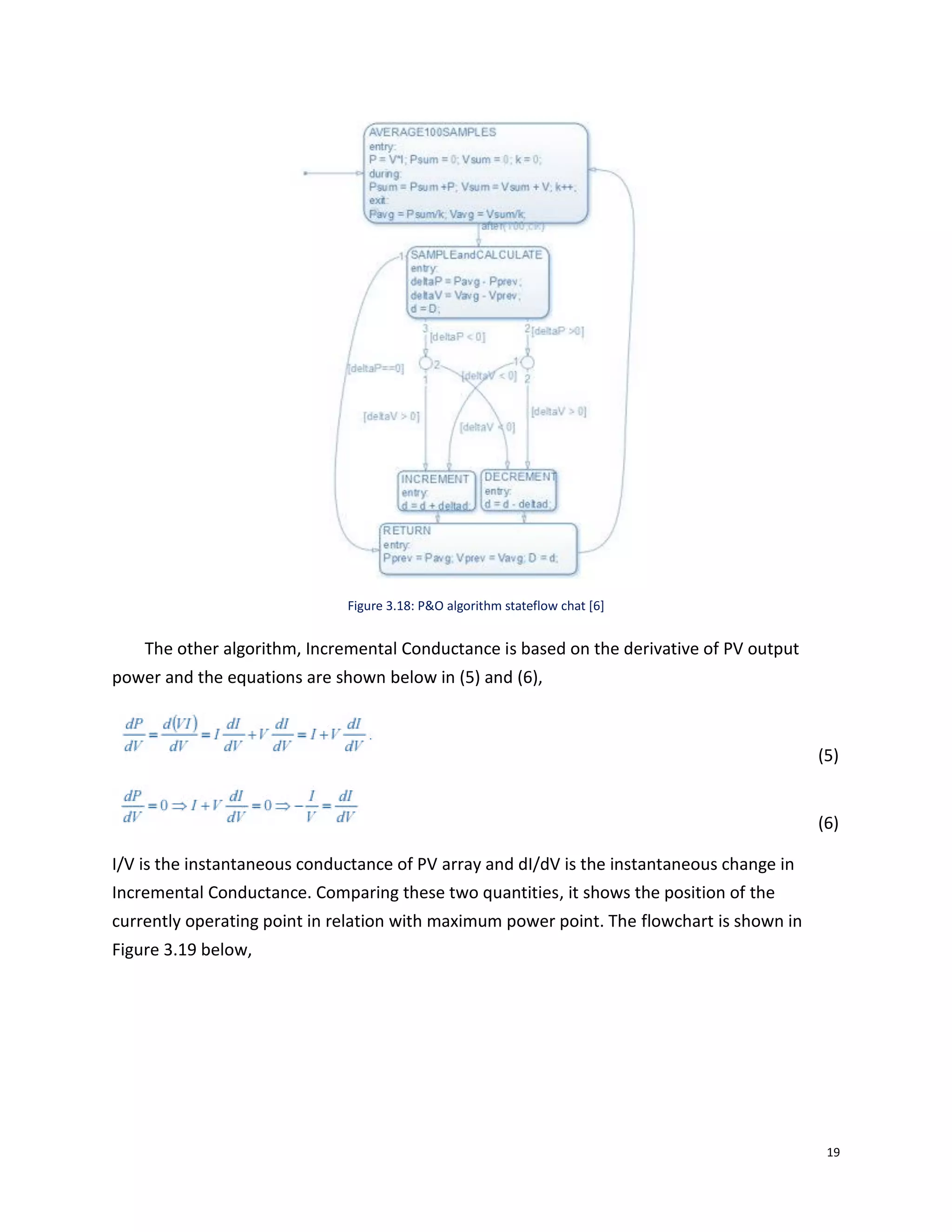 19
Figure 3.18: P&O algorithm stateflow chat [6]
The other algorithm, Incremental Conductance is based on the derivative of PV output
power and the equations are shown below in (5) and (6),
(5)
(6)
I/V is the instantaneous conductance of PV array and dI/dV is the instantaneous change in
Incremental Conductance. Comparing these two quantities, it shows the position of the
currently operating point in relation with maximum power point. The flowchart is shown in
Figure 3.19 below,
 