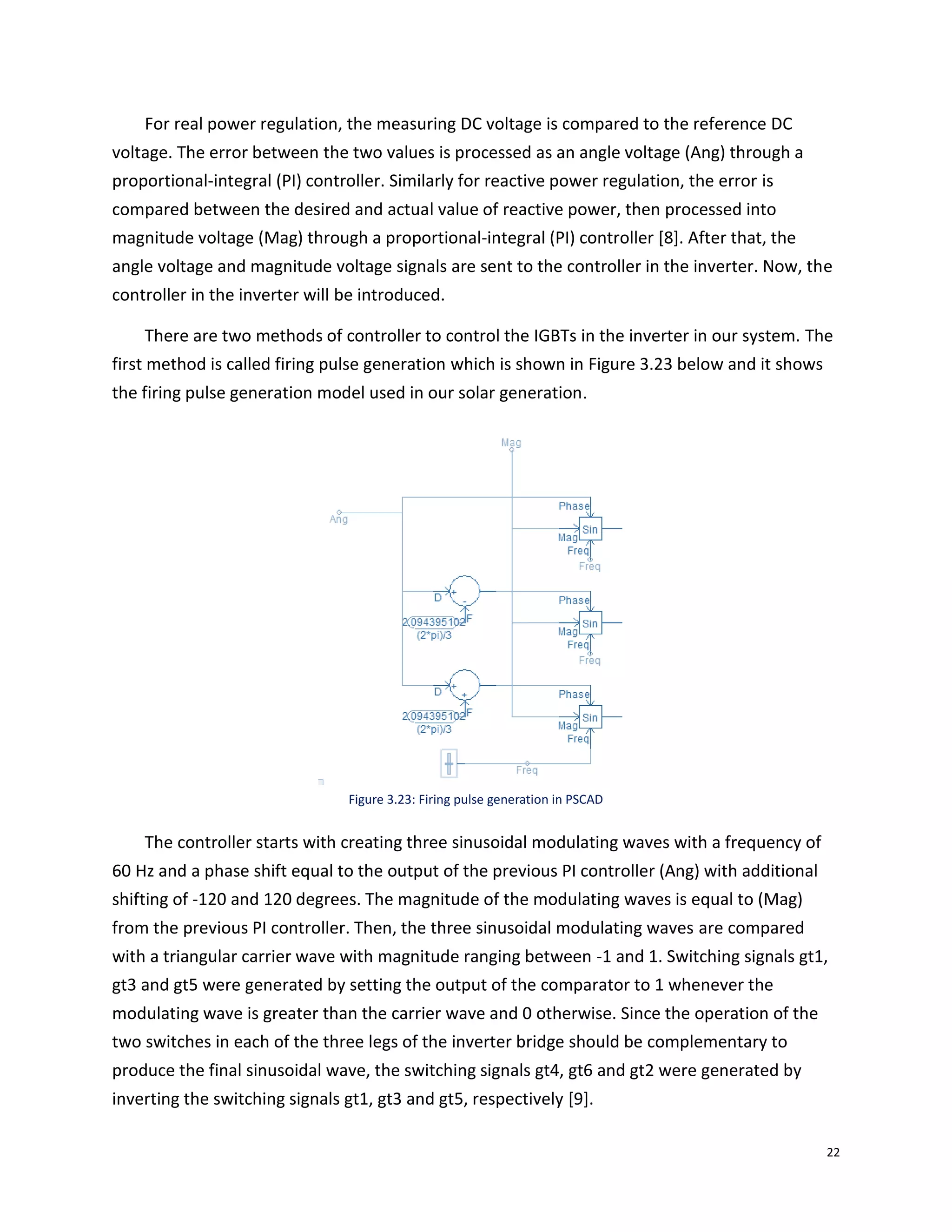 22
For real power regulation, the measuring DC voltage is compared to the reference DC
voltage. The error between the two values is processed as an angle voltage (Ang) through a
proportional-integral (PI) controller. Similarly for reactive power regulation, the error is
compared between the desired and actual value of reactive power, then processed into
magnitude voltage (Mag) through a proportional-integral (PI) controller [8]. After that, the
angle voltage and magnitude voltage signals are sent to the controller in the inverter. Now, the
controller in the inverter will be introduced.
There are two methods of controller to control the IGBTs in the inverter in our system. The
first method is called firing pulse generation which is shown in Figure 3.23 below and it shows
the firing pulse generation model used in our solar generation.
Figure 3.23: Firing pulse generation in PSCAD
The controller starts with creating three sinusoidal modulating waves with a frequency of
60 Hz and a phase shift equal to the output of the previous PI controller (Ang) with additional
shifting of -120 and 120 degrees. The magnitude of the modulating waves is equal to (Mag)
from the previous PI controller. Then, the three sinusoidal modulating waves are compared
with a triangular carrier wave with magnitude ranging between -1 and 1. Switching signals gt1,
gt3 and gt5 were generated by setting the output of the comparator to 1 whenever the
modulating wave is greater than the carrier wave and 0 otherwise. Since the operation of the
two switches in each of the three legs of the inverter bridge should be complementary to
produce the final sinusoidal wave, the switching signals gt4, gt6 and gt2 were generated by
inverting the switching signals gt1, gt3 and gt5, respectively [9].
 