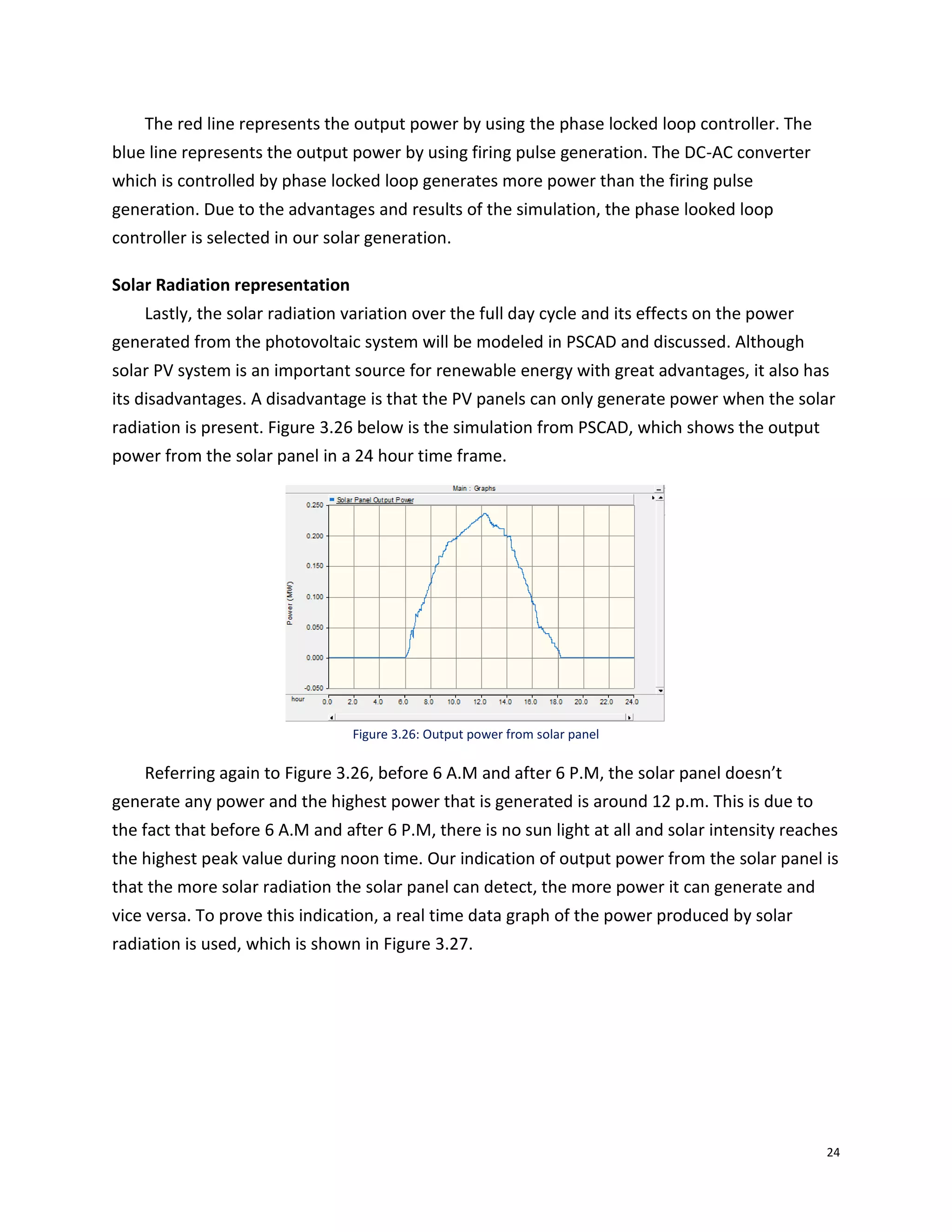 24
The red line represents the output power by using the phase locked loop controller. The
blue line represents the output power by using firing pulse generation. The DC-AC converter
which is controlled by phase locked loop generates more power than the firing pulse
generation. Due to the advantages and results of the simulation, the phase looked loop
controller is selected in our solar generation.
Solar Radiation representation
Lastly, the solar radiation variation over the full day cycle and its effects on the power
generated from the photovoltaic system will be modeled in PSCAD and discussed. Although
solar PV system is an important source for renewable energy with great advantages, it also has
its disadvantages. A disadvantage is that the PV panels can only generate power when the solar
radiation is present. Figure 3.26 below is the simulation from PSCAD, which shows the output
power from the solar panel in a 24 hour time frame.
Figure 3.26: Output power from solar panel
Referring again to Figure 3.26, before 6 A.M and after 6 P.M, the solar panel doesn’t
generate any power and the highest power that is generated is around 12 p.m. This is due to
the fact that before 6 A.M and after 6 P.M, there is no sun light at all and solar intensity reaches
the highest peak value during noon time. Our indication of output power from the solar panel is
that the more solar radiation the solar panel can detect, the more power it can generate and
vice versa. To prove this indication, a real time data graph of the power produced by solar
radiation is used, which is shown in Figure 3.27.
 
