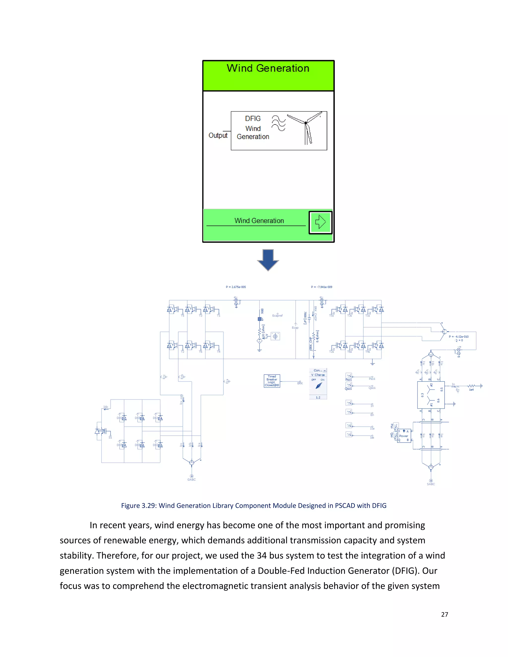 27
Figure 3.29: Wind Generation Library Component Module Designed in PSCAD with DFIG
In recent years, wind energy has become one of the most important and promising
sources of renewable energy, which demands additional transmission capacity and system
stability. Therefore, for our project, we used the 34 bus system to test the integration of a wind
generation system with the implementation of a Double-Fed Induction Generator (DFIG). Our
focus was to comprehend the electromagnetic transient analysis behavior of the given system
 