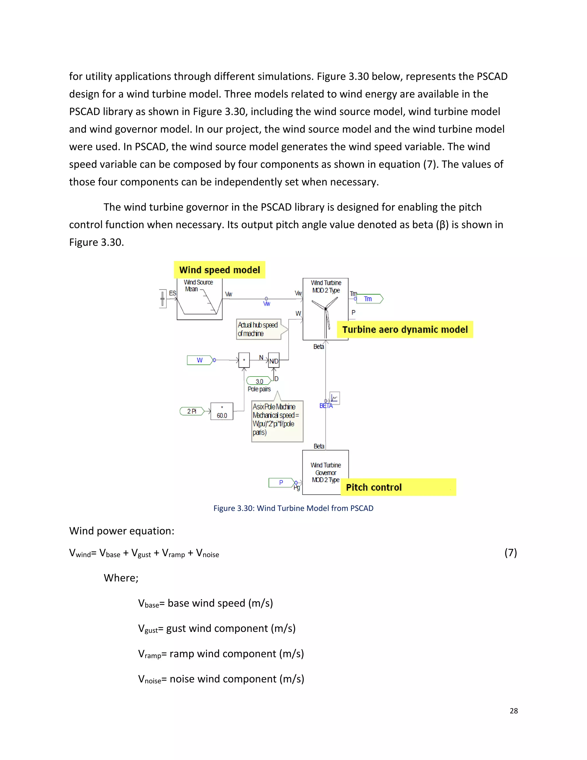 28
for utility applications through different simulations. Figure 3.30 below, represents the PSCAD
design for a wind turbine model. Three models related to wind energy are available in the
PSCAD library as shown in Figure 3.30, including the wind source model, wind turbine model
and wind governor model. In our project, the wind source model and the wind turbine model
were used. In PSCAD, the wind source model generates the wind speed variable. The wind
speed variable can be composed by four components as shown in equation (7). The values of
those four components can be independently set when necessary.
The wind turbine governor in the PSCAD library is designed for enabling the pitch
control function when necessary. Its output pitch angle value denoted as beta (β) is shown in
Figure 3.30.
Figure 3.30: Wind Turbine Model from PSCAD
Wind power equation:
Vwind= Vbase + Vgust + Vramp + Vnoise (7)
Where;
Vbase= base wind speed (m/s)
Vgust= gust wind component (m/s)
Vramp= ramp wind component (m/s)
Vnoise= noise wind component (m/s)
 