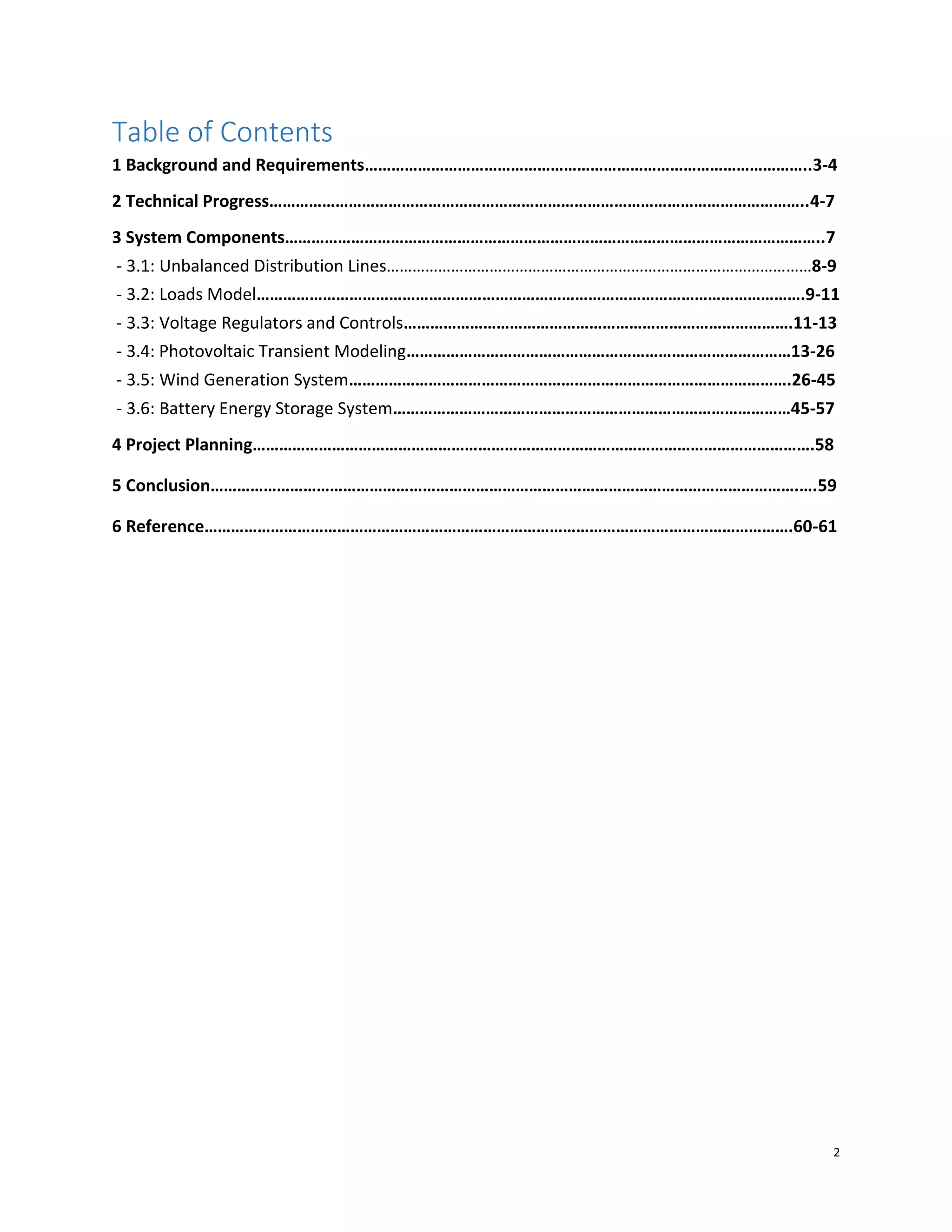 2
Table of Contents
1 Background and Requirements………………………………………………………………………………………..3-4
2 Technical Progress…………………………………………………………………………………………………………..4-7
3 System Components…………………………………………………………………………………………………………..7
- 3.1: Unbalanced Distribution Lines………………………………………………………………………………………8-9
- 3.2: Loads Model…………………………………………………………………………………………………………….9-11
- 3.3: Voltage Regulators and Controls…………………………………………………………………………….11-13
- 3.4: Photovoltaic Transient Modeling……………………………………………………………………………13-26
- 3.5: Wind Generation System……………………………………………………………………………………….26-45
- 3.6: Battery Energy Storage System………………………………………………………………………………45-57
4 Project Planning……………………………………………………………………………………………………………….58
5 Conclusion…………………………………………………………………………………………………………………….….59
6 Reference…………………………………………………………………………………………………………………….60-61
 