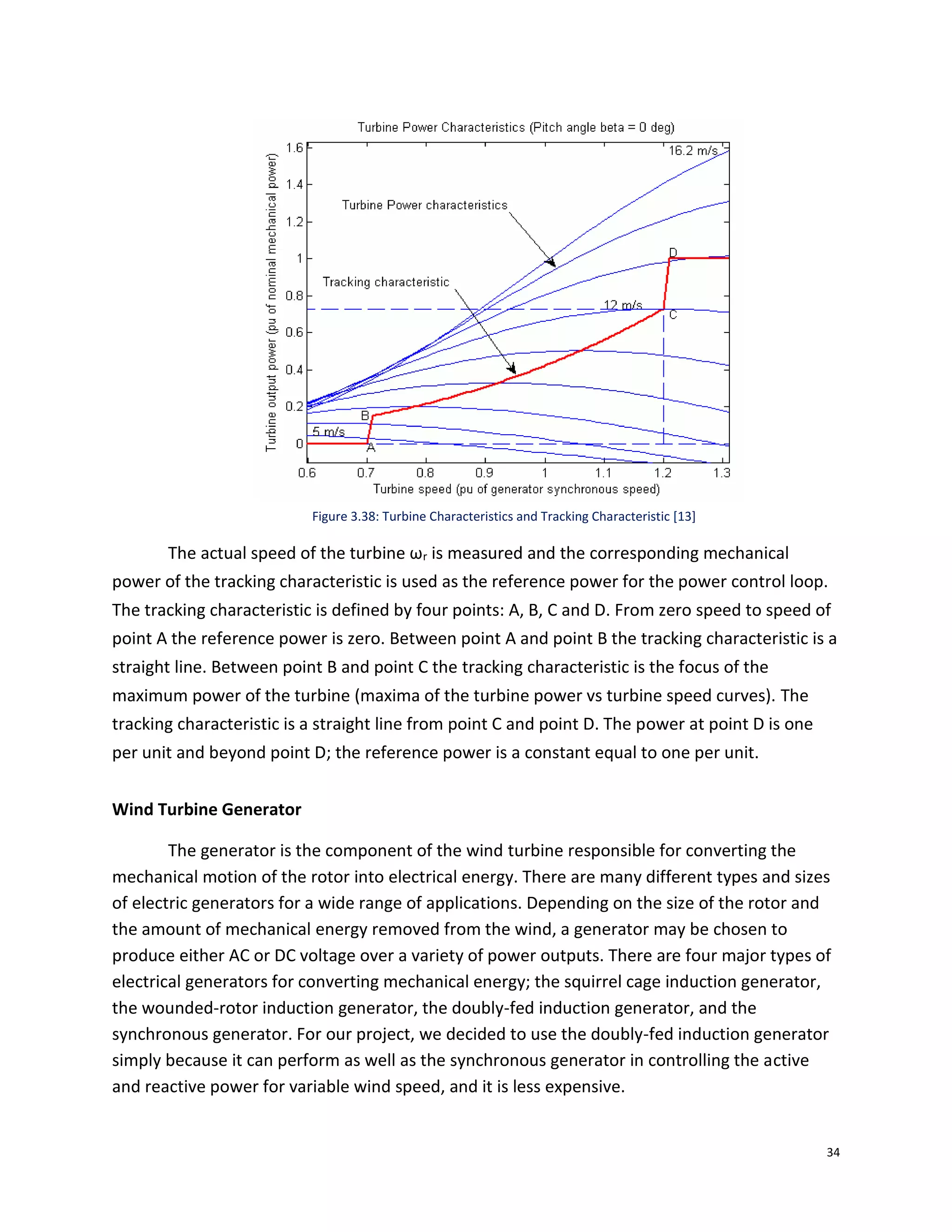 34
Figure 3.38: Turbine Characteristics and Tracking Characteristic [13]
The actual speed of the turbine ωr is measured and the corresponding mechanical
power of the tracking characteristic is used as the reference power for the power control loop.
The tracking characteristic is defined by four points: A, B, C and D. From zero speed to speed of
point A the reference power is zero. Between point A and point B the tracking characteristic is a
straight line. Between point B and point C the tracking characteristic is the focus of the
maximum power of the turbine (maxima of the turbine power vs turbine speed curves). The
tracking characteristic is a straight line from point C and point D. The power at point D is one
per unit and beyond point D; the reference power is a constant equal to one per unit.
Wind Turbine Generator
The generator is the component of the wind turbine responsible for converting the
mechanical motion of the rotor into electrical energy. There are many different types and sizes
of electric generators for a wide range of applications. Depending on the size of the rotor and
the amount of mechanical energy removed from the wind, a generator may be chosen to
produce either AC or DC voltage over a variety of power outputs. There are four major types of
electrical generators for converting mechanical energy; the squirrel cage induction generator,
the wounded-rotor induction generator, the doubly-fed induction generator, and the
synchronous generator. For our project, we decided to use the doubly-fed induction generator
simply because it can perform as well as the synchronous generator in controlling the active
and reactive power for variable wind speed, and it is less expensive.
 