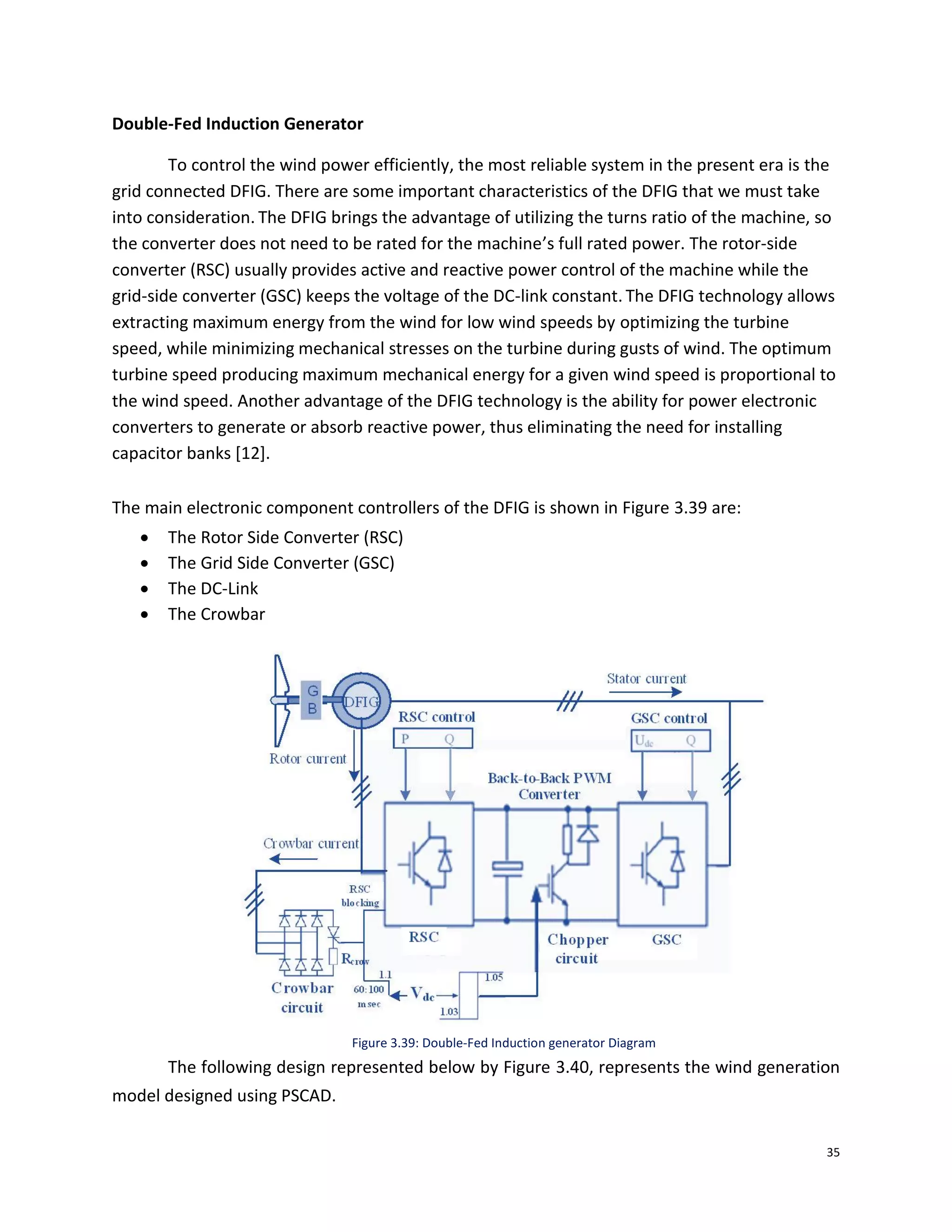 35
Double-Fed Induction Generator
To control the wind power efficiently, the most reliable system in the present era is the
grid connected DFIG. There are some important characteristics of the DFIG that we must take
into consideration. The DFIG brings the advantage of utilizing the turns ratio of the machine, so
the converter does not need to be rated for the machine’s full rated power. The rotor-side
converter (RSC) usually provides active and reactive power control of the machine while the
grid-side converter (GSC) keeps the voltage of the DC-link constant. The DFIG technology allows
extracting maximum energy from the wind for low wind speeds by optimizing the turbine
speed, while minimizing mechanical stresses on the turbine during gusts of wind. The optimum
turbine speed producing maximum mechanical energy for a given wind speed is proportional to
the wind speed. Another advantage of the DFIG technology is the ability for power electronic
converters to generate or absorb reactive power, thus eliminating the need for installing
capacitor banks [12].
The main electronic component controllers of the DFIG is shown in Figure 3.39 are:
 The Rotor Side Converter (RSC)
 The Grid Side Converter (GSC)
 The DC-Link
 The Crowbar
Figure 3.39: Double-Fed Induction generator Diagram
The following design represented below by Figure 3.40, represents the wind generation
model designed using PSCAD.
 