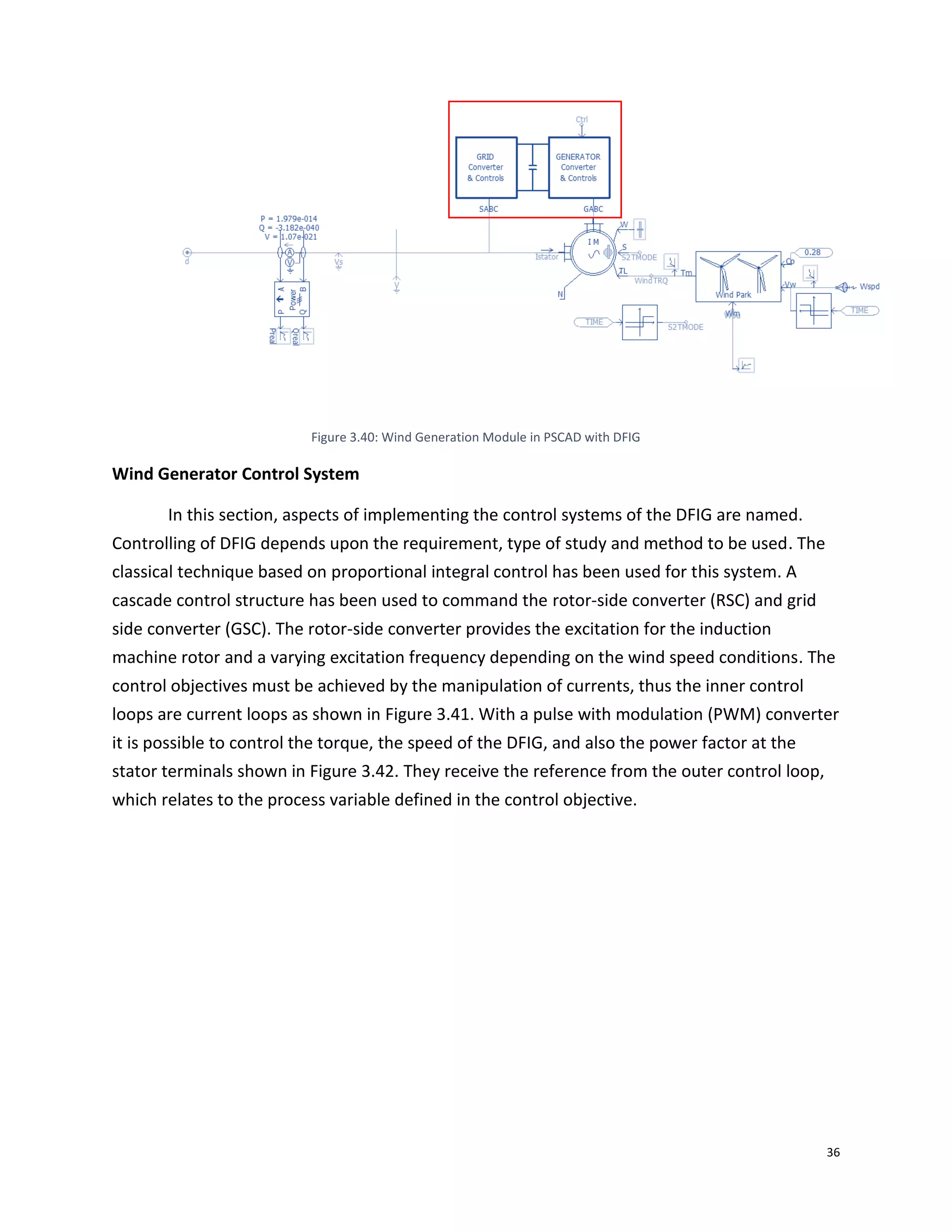 36
Figure 3.40: Wind Generation Module in PSCAD with DFIG
Wind Generator Control System
In this section, aspects of implementing the control systems of the DFIG are named.
Controlling of DFIG depends upon the requirement, type of study and method to be used. The
classical technique based on proportional integral control has been used for this system. A
cascade control structure has been used to command the rotor-side converter (RSC) and grid
side converter (GSC). The rotor-side converter provides the excitation for the induction
machine rotor and a varying excitation frequency depending on the wind speed conditions. The
control objectives must be achieved by the manipulation of currents, thus the inner control
loops are current loops as shown in Figure 3.41. With a pulse with modulation (PWM) converter
it is possible to control the torque, the speed of the DFIG, and also the power factor at the
stator terminals shown in Figure 3.42. They receive the reference from the outer control loop,
which relates to the process variable defined in the control objective.
 