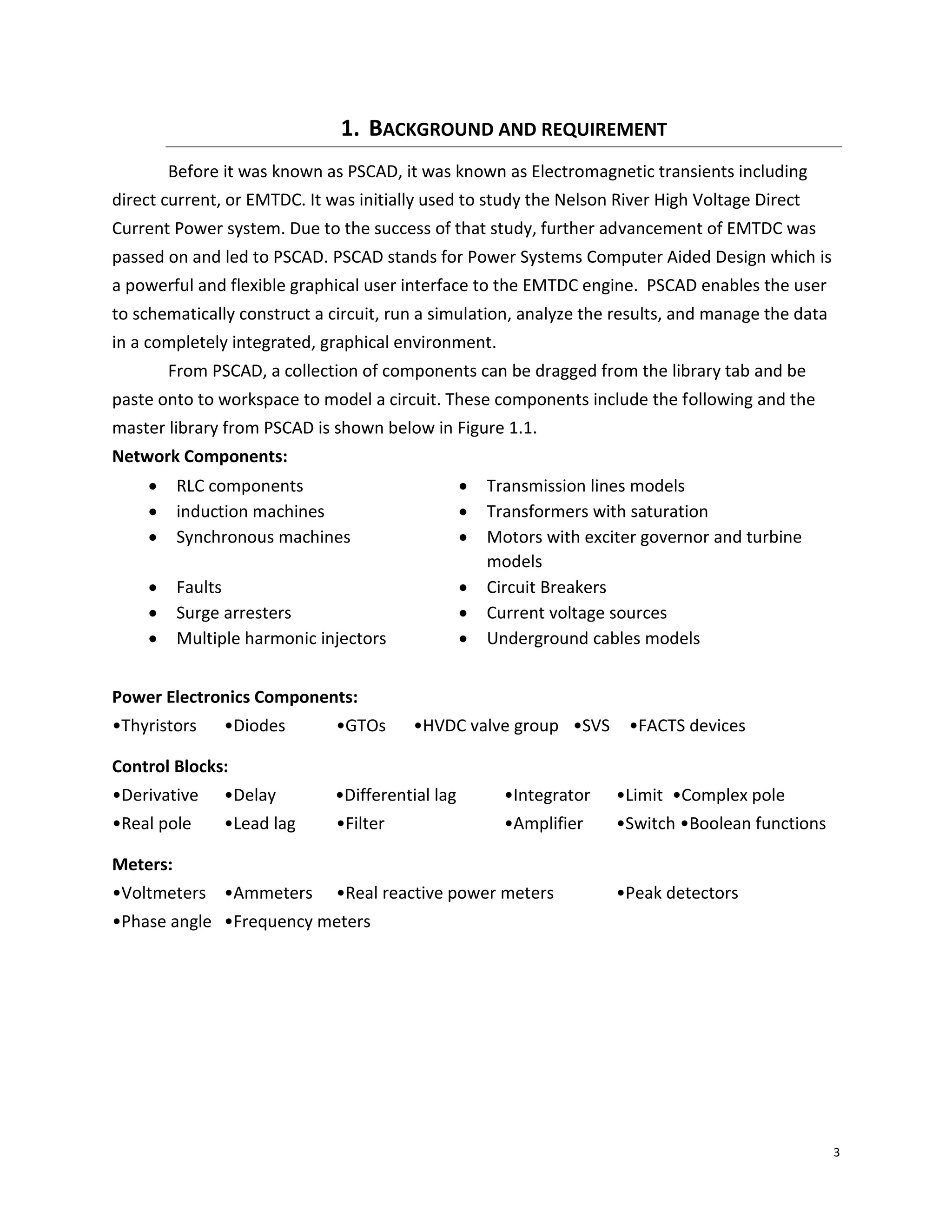3
1. BACKGROUND AND REQUIREMENT
Before it was known as PSCAD, it was known as Electromagnetic transients including
direct current, or EMTDC. It was initially used to study the Nelson River High Voltage Direct
Current Power system. Due to the success of that study, further advancement of EMTDC was
passed on and led to PSCAD. PSCAD stands for Power Systems Computer Aided Design which is
a powerful and flexible graphical user interface to the EMTDC engine. PSCAD enables the user
to schematically construct a circuit, run a simulation, analyze the results, and manage the data
in a completely integrated, graphical environment.
From PSCAD, a collection of components can be dragged from the library tab and be
paste onto to workspace to model a circuit. These components include the following and the
master library from PSCAD is shown below in Figure 1.1.
Network Components:
 RLC components  Transmission lines models
 induction machines  Transformers with saturation
 Synchronous machines  Motors with exciter governor and turbine
models
 Faults  Circuit Breakers
 Surge arresters  Current voltage sources
 Multiple harmonic injectors  Underground cables models
Power Electronics Components:
•Thyristors •Diodes •GTOs •HVDC valve group •SVS •FACTS devices
Control Blocks:
•Derivative •Delay •Differential lag •Integrator •Limit •Complex pole
•Real pole •Lead lag •Filter •Amplifier •Switch •Boolean functions
Meters:
•Voltmeters •Ammeters •Real reactive power meters •Peak detectors
•Phase angle •Frequency meters
 