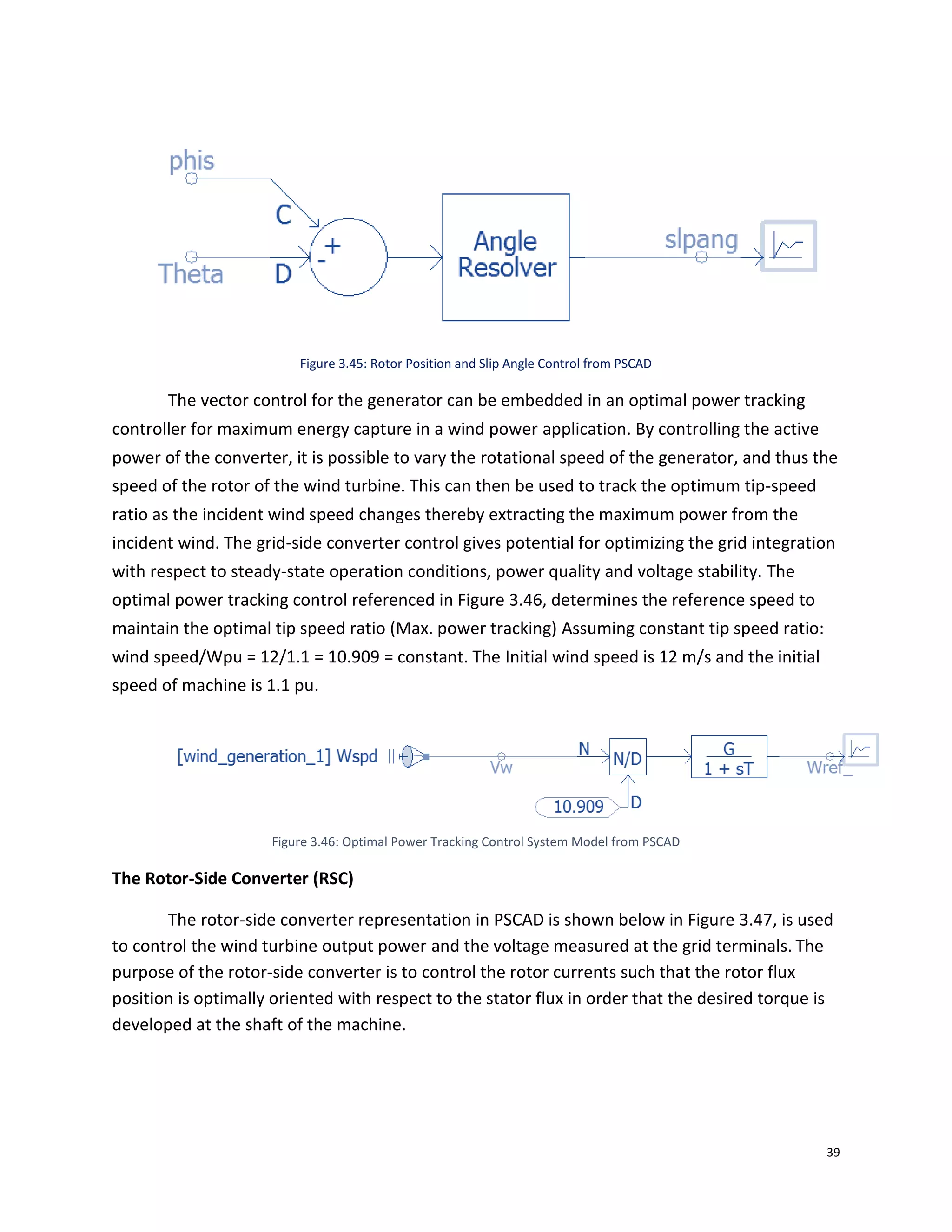 39
Figure 3.45: Rotor Position and Slip Angle Control from PSCAD
The vector control for the generator can be embedded in an optimal power tracking
controller for maximum energy capture in a wind power application. By controlling the active
power of the converter, it is possible to vary the rotational speed of the generator, and thus the
speed of the rotor of the wind turbine. This can then be used to track the optimum tip-speed
ratio as the incident wind speed changes thereby extracting the maximum power from the
incident wind. The grid-side converter control gives potential for optimizing the grid integration
with respect to steady-state operation conditions, power quality and voltage stability. The
optimal power tracking control referenced in Figure 3.46, determines the reference speed to
maintain the optimal tip speed ratio (Max. power tracking) Assuming constant tip speed ratio:
wind speed/Wpu = 12/1.1 = 10.909 = constant. The Initial wind speed is 12 m/s and the initial
speed of machine is 1.1 pu.
Figure 3.46: Optimal Power Tracking Control System Model from PSCAD
The Rotor-Side Converter (RSC)
The rotor-side converter representation in PSCAD is shown below in Figure 3.47, is used
to control the wind turbine output power and the voltage measured at the grid terminals. The
purpose of the rotor-side converter is to control the rotor currents such that the rotor flux
position is optimally oriented with respect to the stator flux in order that the desired torque is
developed at the shaft of the machine.
 