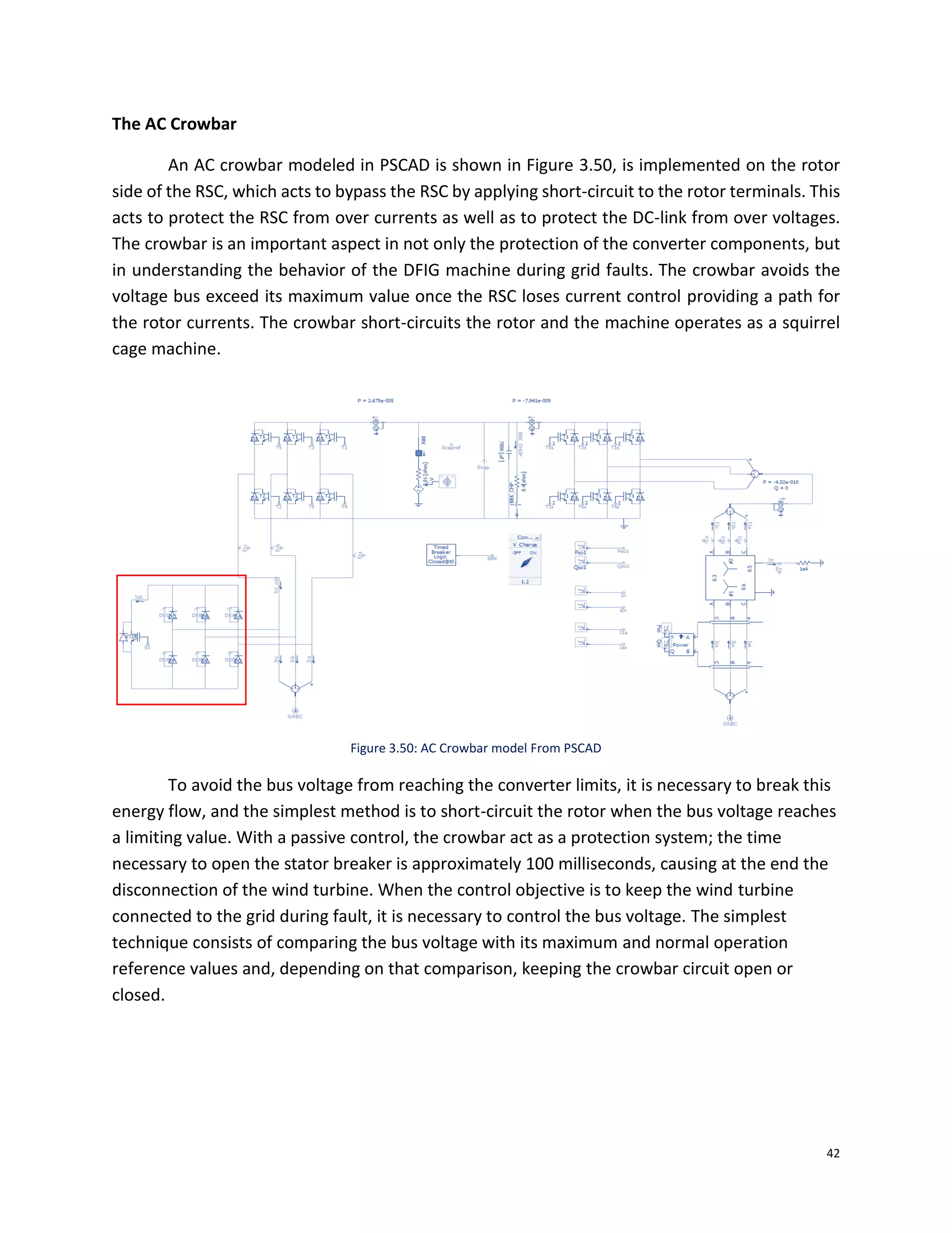 42
The AC Crowbar
An AC crowbar modeled in PSCAD is shown in Figure 3.50, is implemented on the rotor
side of the RSC, which acts to bypass the RSC by applying short-circuit to the rotor terminals. This
acts to protect the RSC from over currents as well as to protect the DC-link from over voltages.
The crowbar is an important aspect in not only the protection of the converter components, but
in understanding the behavior of the DFIG machine during grid faults. The crowbar avoids the
voltage bus exceed its maximum value once the RSC loses current control providing a path for
the rotor currents. The crowbar short-circuits the rotor and the machine operates as a squirrel
cage machine.
Figure 3.50: AC Crowbar model From PSCAD
To avoid the bus voltage from reaching the converter limits, it is necessary to break this
energy flow, and the simplest method is to short-circuit the rotor when the bus voltage reaches
a limiting value. With a passive control, the crowbar act as a protection system; the time
necessary to open the stator breaker is approximately 100 milliseconds, causing at the end the
disconnection of the wind turbine. When the control objective is to keep the wind turbine
connected to the grid during fault, it is necessary to control the bus voltage. The simplest
technique consists of comparing the bus voltage with its maximum and normal operation
reference values and, depending on that comparison, keeping the crowbar circuit open or
closed.
 