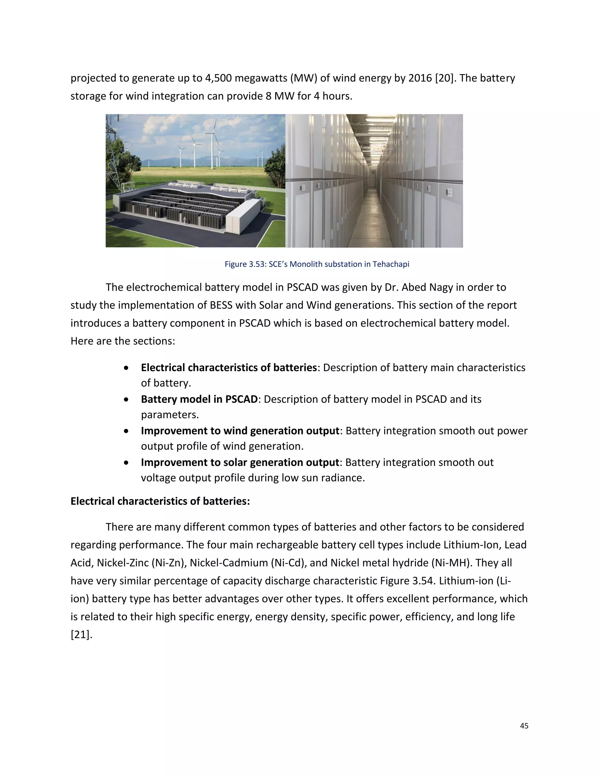 45
projected to generate up to 4,500 megawatts (MW) of wind energy by 2016 [20]. The battery
storage for wind integration can provide 8 MW for 4 hours.
Figure 3.53: SCE’s Monolith substation in Tehachapi
The electrochemical battery model in PSCAD was given by Dr. Abed Nagy in order to
study the implementation of BESS with Solar and Wind generations. This section of the report
introduces a battery component in PSCAD which is based on electrochemical battery model.
Here are the sections:
 Electrical characteristics of batteries: Description of battery main characteristics
of battery.
 Battery model in PSCAD: Description of battery model in PSCAD and its
parameters.
 Improvement to wind generation output: Battery integration smooth out power
output profile of wind generation.
 Improvement to solar generation output: Battery integration smooth out
voltage output profile during low sun radiance.
Electrical characteristics of batteries:
There are many different common types of batteries and other factors to be considered
regarding performance. The four main rechargeable battery cell types include Lithium-Ion, Lead
Acid, Nickel-Zinc (Ni-Zn), Nickel-Cadmium (Ni-Cd), and Nickel metal hydride (Ni-MH). They all
have very similar percentage of capacity discharge characteristic Figure 3.54. Lithium-ion (Li-
ion) battery type has better advantages over other types. It offers excellent performance, which
is related to their high specific energy, energy density, specific power, efficiency, and long life
[21].
 
