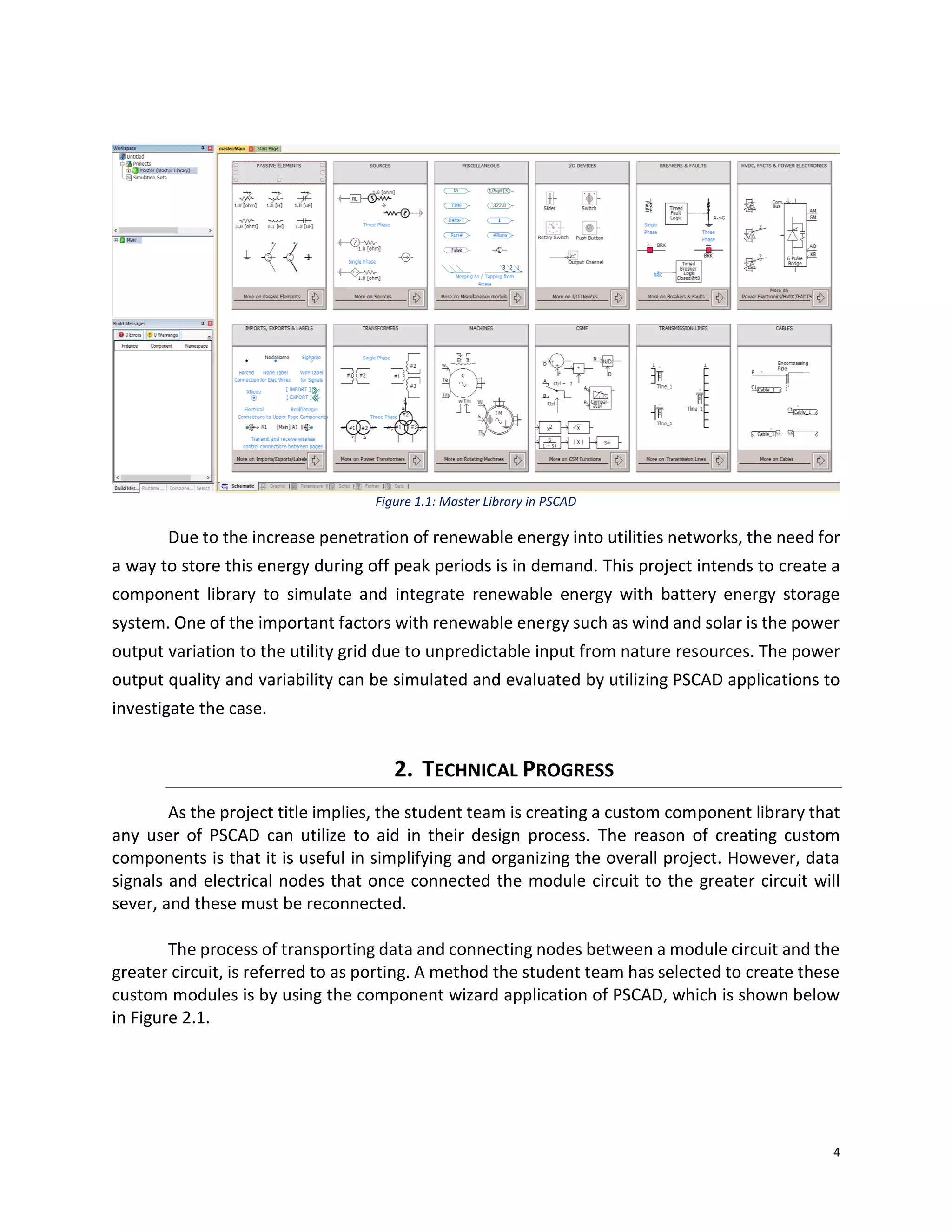 4
Figure 1.1: Master Library in PSCAD
Due to the increase penetration of renewable energy into utilities networks, the need for
a way to store this energy during off peak periods is in demand. This project intends to create a
component library to simulate and integrate renewable energy with battery energy storage
system. One of the important factors with renewable energy such as wind and solar is the power
output variation to the utility grid due to unpredictable input from nature resources. The power
output quality and variability can be simulated and evaluated by utilizing PSCAD applications to
investigate the case.
2. TECHNICAL PROGRESS
As the project title implies, the student team is creating a custom component library that
any user of PSCAD can utilize to aid in their design process. The reason of creating custom
components is that it is useful in simplifying and organizing the overall project. However, data
signals and electrical nodes that once connected the module circuit to the greater circuit will
sever, and these must be reconnected.
The process of transporting data and connecting nodes between a module circuit and the
greater circuit, is referred to as porting. A method the student team has selected to create these
custom modules is by using the component wizard application of PSCAD, which is shown below
in Figure 2.1.
 
