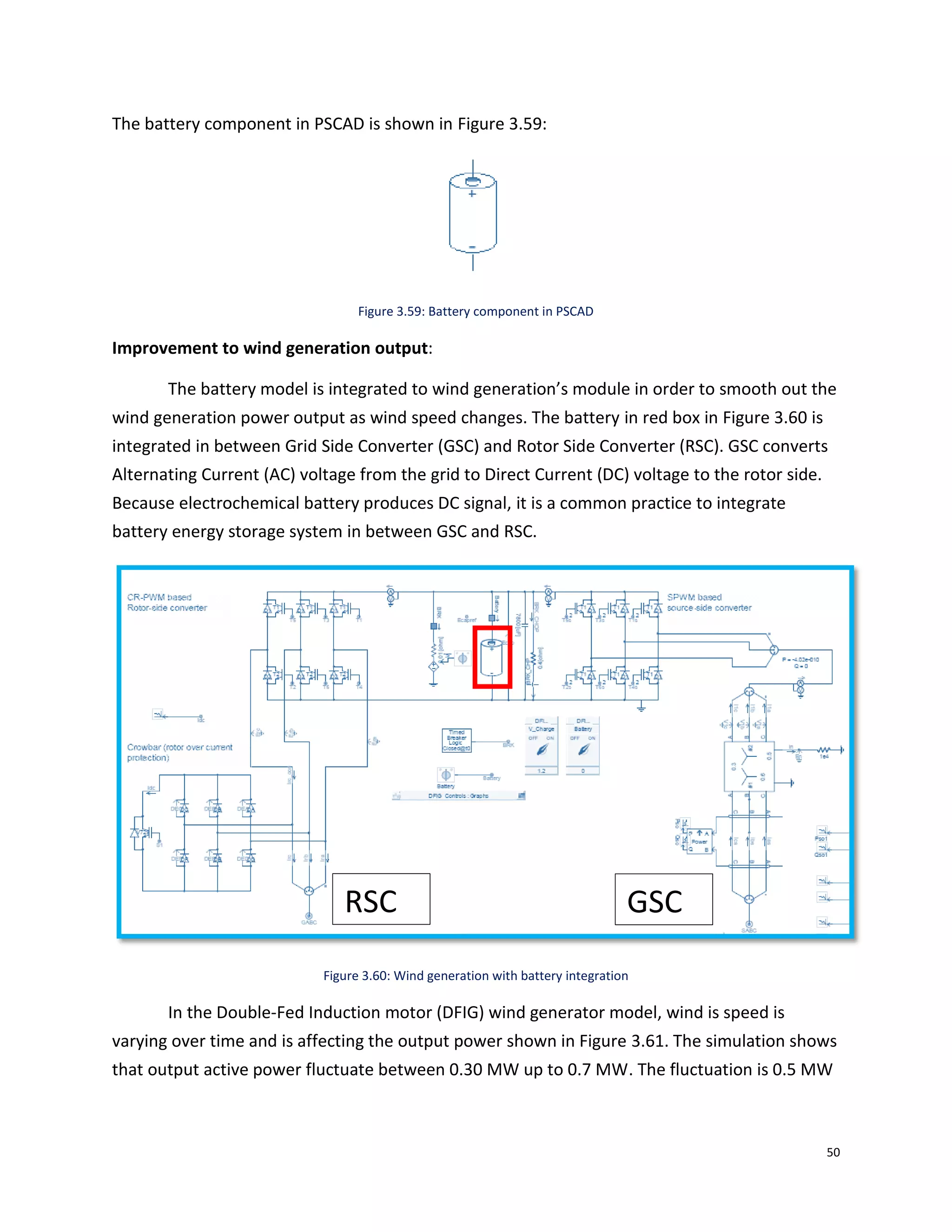 50
The battery component in PSCAD is shown in Figure 3.59:
Figure 3.59: Battery component in PSCAD
Improvement to wind generation output:
The battery model is integrated to wind generation’s module in order to smooth out the
wind generation power output as wind speed changes. The battery in red box in Figure 3.60 is
integrated in between Grid Side Converter (GSC) and Rotor Side Converter (RSC). GSC converts
Alternating Current (AC) voltage from the grid to Direct Current (DC) voltage to the rotor side.
Because electrochemical battery produces DC signal, it is a common practice to integrate
battery energy storage system in between GSC and RSC.
Figure 3.60: Wind generation with battery integration
In the Double-Fed Induction motor (DFIG) wind generator model, wind is speed is
varying over time and is affecting the output power shown in Figure 3.61. The simulation shows
that output active power fluctuate between 0.30 MW up to 0.7 MW. The fluctuation is 0.5 MW
GSCRSC
 