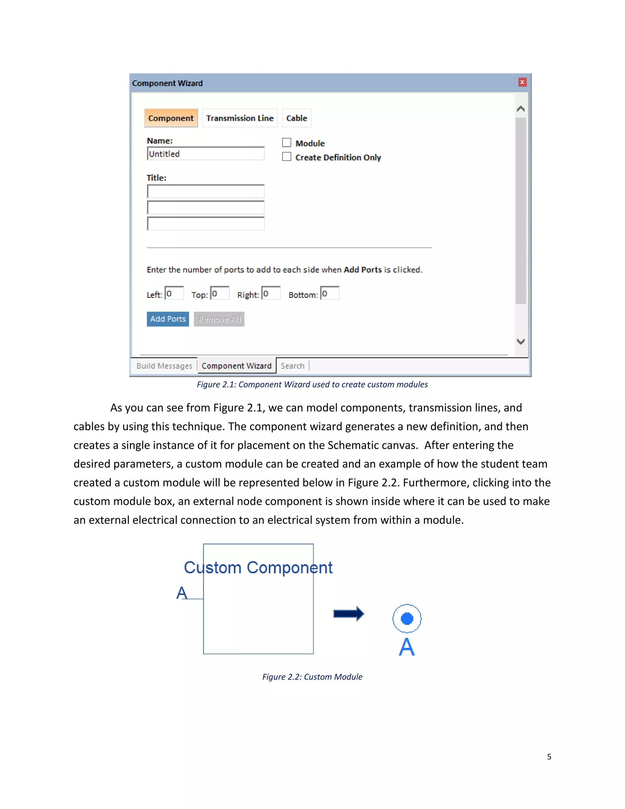 5
Figure 2.1: Component Wizard used to create custom modules
As you can see from Figure 2.1, we can model components, transmission lines, and
cables by using this technique. The component wizard generates a new definition, and then
creates a single instance of it for placement on the Schematic canvas. After entering the
desired parameters, a custom module can be created and an example of how the student team
created a custom module will be represented below in Figure 2.2. Furthermore, clicking into the
custom module box, an external node component is shown inside where it can be used to make
an external electrical connection to an electrical system from within a module.
Figure 2.2: Custom Module
 