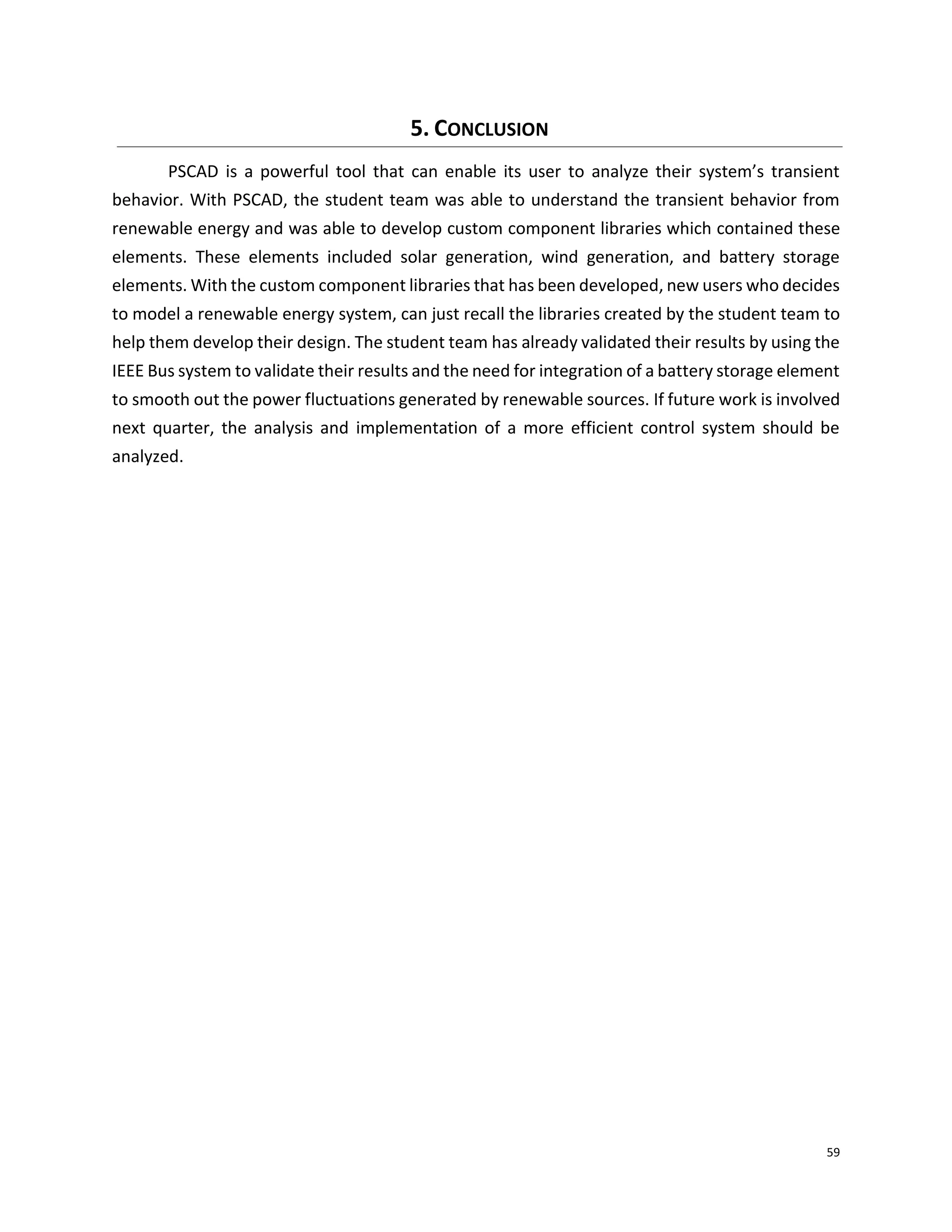 59
5. CONCLUSION
PSCAD is a powerful tool that can enable its user to analyze their system’s transient
behavior. With PSCAD, the student team was able to understand the transient behavior from
renewable energy and was able to develop custom component libraries which contained these
elements. These elements included solar generation, wind generation, and battery storage
elements. With the custom component libraries that has been developed, new users who decides
to model a renewable energy system, can just recall the libraries created by the student team to
help them develop their design. The student team has already validated their results by using the
IEEE Bus system to validate their results and the need for integration of a battery storage element
to smooth out the power fluctuations generated by renewable sources. If future work is involved
next quarter, the analysis and implementation of a more efficient control system should be
analyzed.
 