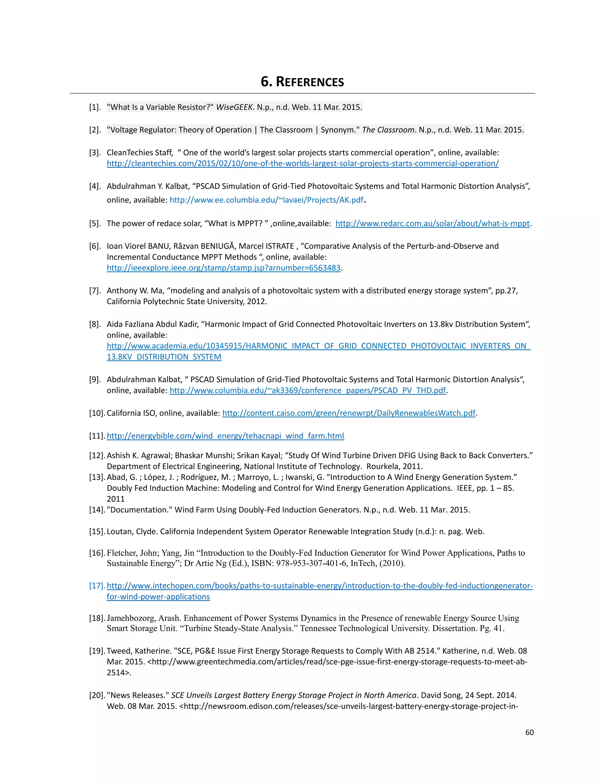 60
6. REFERENCES
[1]. "What Is a Variable Resistor?" WiseGEEK. N.p., n.d. Web. 11 Mar. 2015.
[2]. "Voltage Regulator: Theory of Operation | The Classroom | Synonym." The Classroom. N.p., n.d. Web. 11 Mar. 2015.
[3]. CleanTechies Staff, “ One of the world’s largest solar projects starts commercial operation”, online, available:
http://cleantechies.com/2015/02/10/one-of-the-worlds-largest-solar-projects-starts-commercial-operation/
[4]. Abdulrahman Y. Kalbat, “PSCAD Simulation of Grid-Tied Photovoltaic Systems and Total Harmonic Distortion Analysis”,
online, available: http://www.ee.columbia.edu/~lavaei/Projects/AK.pdf.
[5]. The power of redace solar, “What is MPPT? ” ,online,available: http://www.redarc.com.au/solar/about/what-is-mppt.
[6]. Ioan Viorel BANU, Răzvan BENIUGĂ, Marcel ISTRATE , “Comparative Analysis of the Perturb-and-Observe and
Incremental Conductance MPPT Methods “, online, available:
http://ieeexplore.ieee.org/stamp/stamp.jsp?arnumber=6563483.
[7]. Anthony W. Ma, “modeling and analysis of a photovoltaic system with a distributed energy storage system”, pp.27,
California Polytechnic State University, 2012.
[8]. Aida Fazliana Abdul Kadir, “Harmonic Impact of Grid Connected Photovoltaic Inverters on 13.8kv Distribution System“,
online, available:
http://www.academia.edu/10345915/HARMONIC_IMPACT_OF_GRID_CONNECTED_PHOTOVOLTAIC_INVERTERS_ON_
13.8KV_DISTRIBUTION_SYSTEM
[9]. Abdulrahman Kalbat, “ PSCAD Simulation of Grid-Tied Photovoltaic Systems and Total Harmonic Distortion Analysis“,
online, available: http://www.columbia.edu/~ak3369/conference_papers/PSCAD_PV_THD.pdf.
[10].California ISO, online, available: http://content.caiso.com/green/renewrpt/DailyRenewablesWatch.pdf.
[11].http://energybible.com/wind_energy/tehacnapi_wind_farm.html
[12].Ashish K. Agrawal; Bhaskar Munshi; Srikan Kayal; “Study Of Wind Turbine Driven DFIG Using Back to Back Converters.”
Department of Electrical Engineering, National Institute of Technology. Rourkela, 2011.
[13].Abad, G. ; López, J. ; Rodríguez, M. ; Marroyo, L. ; Iwanski, G. “Introduction to A Wind Energy Generation System.”
Doubly Fed Induction Machine: Modeling and Control for Wind Energy Generation Applications. IEEE, pp. 1 – 85.
2011
[14]."Documentation." Wind Farm Using Doubly-Fed Induction Generators. N.p., n.d. Web. 11 Mar. 2015.
[15].Loutan, Clyde. California Independent System Operator Renewable Integration Study (n.d.): n. pag. Web.
[16].Fletcher, John; Yang, Jin “Introduction to the Doubly-Fed Induction Generator for Wind Power Applications, Paths to
Sustainable Energy”; Dr Artie Ng (Ed.), ISBN: 978-953-307-401-6, InTech, (2010).
[17].http://www.intechopen.com/books/paths-to-sustainable-energy/introduction-to-the-doubly-fed-inductiongenerator-
for-wind-power-applications
[18].Jamehbozorg, Arash. Enhancement of Power Systems Dynamics in the Presence of renewable Energy Source Using
Smart Storage Unit. “Turbine Steady-State Analysis.” Tennessee Technological University. Dissertation. Pg. 41.
[19].Tweed, Katherine. "SCE, PG&E Issue First Energy Storage Requests to Comply With AB 2514." Katherine, n.d. Web. 08
Mar. 2015. <http://www.greentechmedia.com/articles/read/sce-pge-issue-first-energy-storage-requests-to-meet-ab-
2514>.
[20]."News Releases." SCE Unveils Largest Battery Energy Storage Project in North America. David Song, 24 Sept. 2014.
Web. 08 Mar. 2015. <http://newsroom.edison.com/releases/sce-unveils-largest-battery-energy-storage-project-in-
 