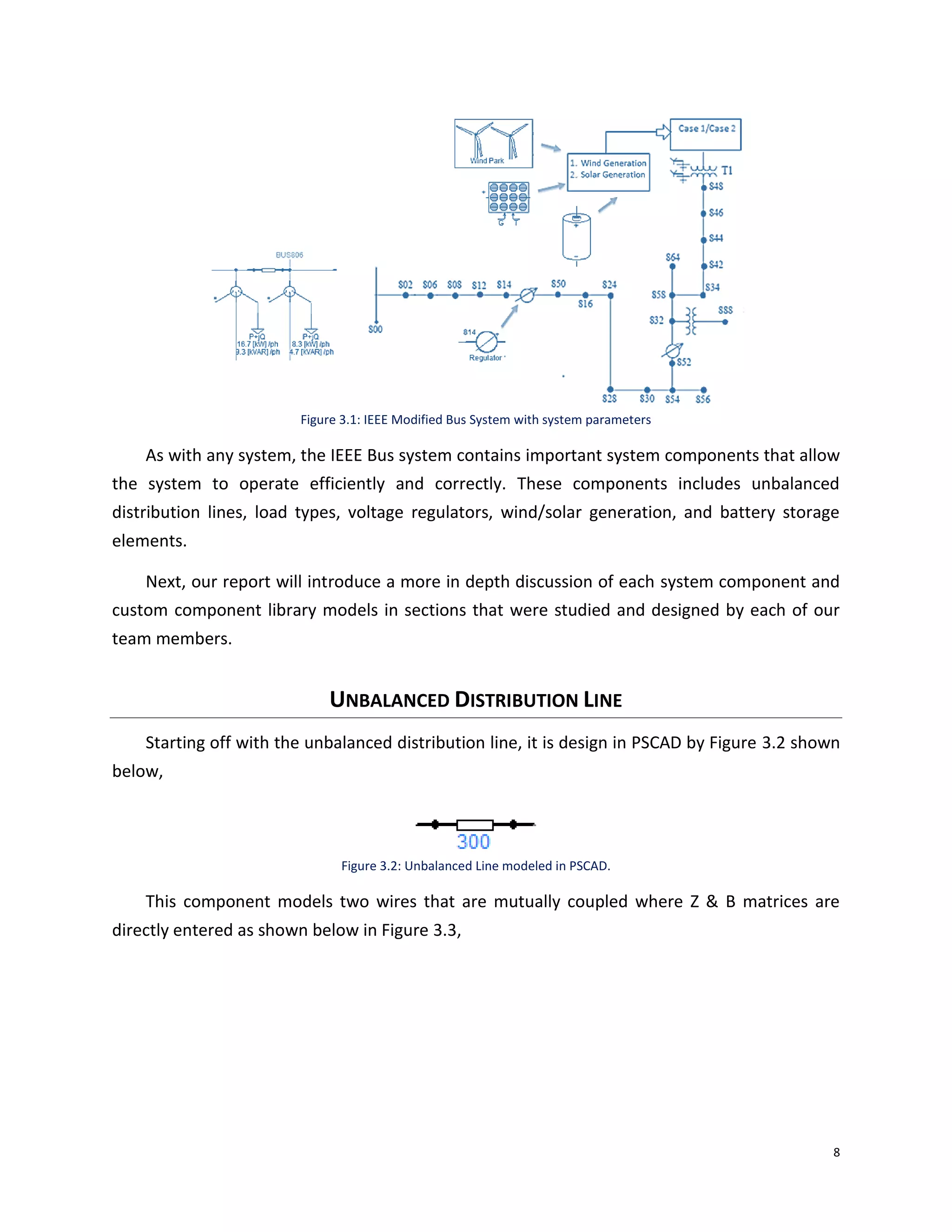 8
Figure 3.1: IEEE Modified Bus System with system parameters
As with any system, the IEEE Bus system contains important system components that allow
the system to operate efficiently and correctly. These components includes unbalanced
distribution lines, load types, voltage regulators, wind/solar generation, and battery storage
elements.
Next, our report will introduce a more in depth discussion of each system component and
custom component library models in sections that were studied and designed by each of our
team members.
UNBALANCED DISTRIBUTION LINE
Starting off with the unbalanced distribution line, it is design in PSCAD by Figure 3.2 shown
below,
Figure 3.2: Unbalanced Line modeled in PSCAD.
This component models two wires that are mutually coupled where Z & B matrices are
directly entered as shown below in Figure 3.3,
 