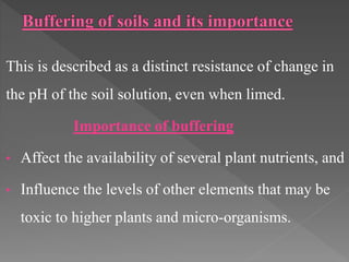 This is described as a distinct resistance of change in
the pH of the soil solution, even when limed.
Importance of buffering
• Affect the availability of several plant nutrients, and
• Influence the levels of other elements that may be
toxic to higher plants and micro-organisms.
 