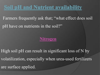 Farmers frequently ask that; “what effect does soil
pH have on nutrients in the soil?”
Nitrogen
High soil pH can result in significant loss of N by
volatilization, especially when urea-used fertilizers
are surface applied.
 