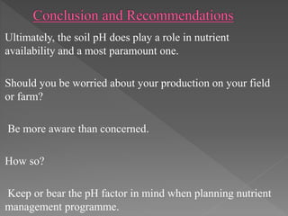 Ultimately, the soil pH does play a role in nutrient
availability and a most paramount one.
Should you be worried about your production on your field
or farm?
Be more aware than concerned.
How so?
Keep or bear the pH factor in mind when planning nutrient
management programme.
 