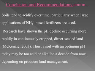 Soils tend to acidify over time, particularly when large
applications of NH4
+ based fertilizers are used.
Research have shown the pH decline occurring more
rapidly in continuously cropped, direct-seeded land
(McKenzie; 2003). Thus, a soil with an optimum pH
today may be too acid or alkaline a decade from now,
depending on producer land management.
 
