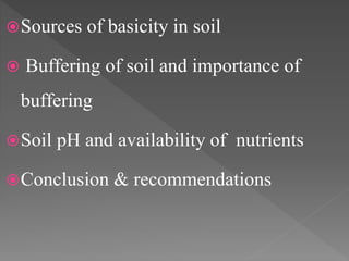 Sources of basicity in soil
 Buffering of soil and importance of
buffering
Soil pH and availability of nutrients
Conclusion & recommendations
 