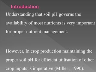 Understanding that soil pH governs the
availability of most nutrients is very important
for proper nutrient management.
However, In crop production maintaining the
proper soil pH for efficient utilisation of other
crop inputs is imperative (Miller ; 1990).
 