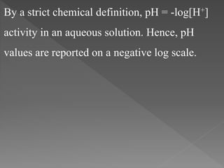 By a strict chemical definition, pH = -log[H+]
activity in an aqueous solution. Hence, pH
values are reported on a negative log scale.
 