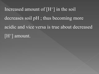 Increased amount of [H+] in the soil
decreases soil pH ; thus becoming more
acidic and vice versa is true about decreased
[H+] amount.
 